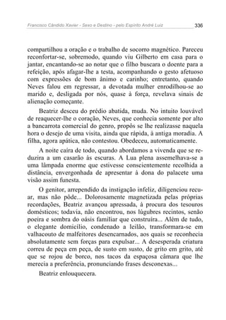 Francisco Cândido Xavier - Sexo e Destino - pelo Espírito André Luiz   336




compartilhou a oração e o trabalho de socorro magnético. Pareceu
reconfortar-se, sobremodo, quando viu Gilberto em casa para o
jantar, encantando-se ao notar que o filho buscara o doente para a
refeição, após afagar-lhe a testa, acompanhando o gesto afetuoso
com expressões de bom ânimo e carinho; entretanto, quando
Neves falou em regressar, a devotada mulher enrodilhou-se ao
marido e, desligada por nós, quase à força, revelava sinais de
alienação começante.
     Beatriz desceu do prédio abatida, muda. No intuito louvável
de reaquecer-lhe o coração, Neves, que conhecia somente por alto
a bancarrota comercial do genro, propôs se lhe realizasse naquela
hora o desejo de uma visita, ainda que rápida, à antiga moradia. A
filha, agora apática, não contestou. Obedeceu, automaticamente.
     A noite caíra de todo, quando abordamos a vivenda que se re-
duzira a um casarão às escuras. A Lua plena assemelhava-se a
uma lâmpada enorme que estivesse conscientemente recolhida a
distância, envergonhada de apresentar à dona do palacete uma
visão assim funesta.
     O genitor, arrependido da instigação infeliz, diligenciou recu-
ar, mas não pôde... Dolorosamente magnetizada pelas próprias
recordações, Beatriz avançou apressada, à procura dos tesouros
domésticos; todavia, não encontrou, nos lúgubres recintos, senão
poeira e sombra do oásis familiar que construíra... Além de tudo,
o elegante domicílio, condenado a leilão, transformara-se em
valhacouto de malfeitores desencarnados, aos quais se reconhecia
absolutamente sem forças para expulsar... A desesperada criatura
correu de peça em peça, de susto em susto, de grito em grito, até
que se rojou de borco, nos tacos da espaçosa câmara que lhe
merecia a preferência, pronunciando frases desconexas...
     Beatriz enlouquecera.
 