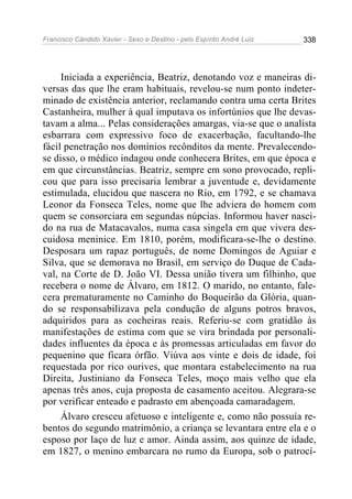 Francisco Cândido Xavier - Sexo e Destino - pelo Espírito André Luiz   338




     Iniciada a experiência, Beatriz, denotando voz e maneiras di-
versas das que lhe eram habituais, revelou-se num ponto indeter-
minado de existência anterior, reclamando contra uma certa Brites
Castanheira, mulher à qual imputava os infortúnios que lhe devas-
tavam a alma... Pelas considerações amargas, via-se que o analista
esbarrara com expressivo foco de exacerbação, facultando-lhe
fácil penetração nos domínios recônditos da mente. Prevalecendo-
se disso, o médico indagou onde conhecera Brites, em que época e
em que circunstâncias. Beatriz, sempre em sono provocado, repli-
cou que para isso precisaria lembrar a juventude e, devidamente
estimulada, elucidou que nascera no Rio, em 1792, e se chamava
Leonor da Fonseca Teles, nome que lhe adviera do homem com
quem se consorciara em segundas núpcias. Informou haver nasci-
do na rua de Matacavalos, numa casa singela em que vivera des-
cuidosa meninice. Em 1810, porém, modificara-se-lhe o destino.
Desposara um rapaz português, de nome Domingos de Aguiar e
Silva, que se demorava no Brasil, em serviço do Duque de Cada-
val, na Corte de D. João VI. Dessa união tivera um filhinho, que
recebera o nome de Álvaro, em 1812. O marido, no entanto, fale-
cera prematuramente no Caminho do Boqueirão da Glória, quan-
do se responsabilizava pela condução de alguns potros bravos,
adquiridos para as cocheiras reais. Referiu-se com gratidão às
manifestações de estima com que se vira brindada por personali-
dades influentes da época e às promessas articuladas em favor do
pequenino que ficara órfão. Viúva aos vinte e dois de idade, foi
requestada por rico ourives, que montara estabelecimento na rua
Direita, Justiniano da Fonseca Teles, moço mais velho que ela
apenas três anos, cuja proposta de casamento aceitou. Alegrara-se
por verificar enteado e padrasto em abençoada camaradagem.
     Álvaro cresceu afetuoso e inteligente e, como não possuía re-
bentos do segundo matrimônio, a criança se levantara entre ela e o
esposo por laço de luz e amor. Ainda assim, aos quinze de idade,
em 1827, o menino embarcara no rumo da Europa, sob o patrocí-
 