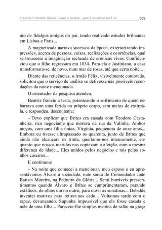 Francisco Cândido Xavier - Sexo e Destino - pelo Espírito André Luiz   339




nio de fidalgos amigos do pai, tendo realizado estudos brilhantes
em Lisboa e Paris...
     A magnetizada narrava sucessos da época, exteriorizando im-
pressões, acerca de pessoas, coisas, realizações e ocorrências, qual
se trouxesse a imaginação recheada de crônicas vivas. Confiden-
ciou que o filho regressara em 1834. Para ela e Justiniano, a casa
transformara-se, de novo, num mar de rosas, até que certa noite...
     Diante das reticências, o irmão Félix, visivelmente comovido,
solicitou que o serviço de análise se detivesse nas possíveis recor-
dações da noite mencionada.
     O orientador da pesquisa atendeu.
     Beatriz franziu a testa, patenteando o sofrimento de quem es-
barrava com uma ferida no próprio corpo, sem meios de extirpá-
la, e respondeu, descontente:
     – Devo explicar que Brites era casada com Teodoro Casta-
nheira, rico negociante que morava na rua da Valinha. Ambos
moços, com uma filha única, Virgínia, pequenota de onze anos...
Embora eu tivesse ultrapassado os quarenta, junto de Brites que
ainda não alcançara os trinta, queríamo-nos intensamente, en-
quanto que nossos maridos nos copiavam a afeição, com a mesma
diferença de idade... Eles unidos pelos negócios e nós pelos so-
nhos caseiros...
     E continuou:
     – Na noite que comecei a mencionar, meu esposo e eu apre-
sentávamos Álvaro à sociedade, num sarau do Comendador João
Batista Moreira, na Pedreira da Glória... Senti horríveis pressen-
timentos quando Álvaro e Brites se cumprimentaram, parando
extáticos, de olhos um no outro, para ouvir as sonatinas... Debalde
inventei motivos para retirar-nos cedo... Voltamos tarde com o
rapaz, devaneando. Supunha impossível que ela fosse casada e
mãe de uma filha... Parecera-lhe simples menina de salão na graça
 