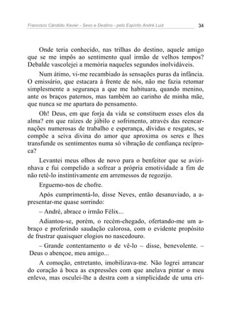 Francisco Cândido Xavier - Sexo e Destino - pelo Espírito André Luiz   34




     Onde teria conhecido, nas trilhas do destino, aquele amigo
que se me impôs ao sentimento qual irmão de velhos tempos?
Debalde vascolejei a memória naqueles segundos inolvidáveis.
     Num átimo, vi-me recambiado às sensações puras da infância.
O emissário, que estacara à frente de nós, não me fazia retomar
simplesmente a segurança a que me habituara, quando menino,
ante os braços paternos, mas também ao carinho de minha mãe,
que nunca se me apartara do pensamento.
     Oh! Deus, em que forja da vida se constituem esses elos da
alma? em que raízes de júbilo e sofrimento, através das reencar-
nações numerosas de trabalho e esperança, dívidas e resgates, se
compõe a seiva divina do amor que aproxima os seres e lhes
transfunde os sentimentos numa só vibração de confiança recípro-
ca?
     Levantei meus olhos de novo para o benfeitor que se avizi-
nhava e fui compelido a sofrear a própria emotividade a fim de
não retê-lo instintivamente em arremessos de regozijo.
     Erguemo-nos de chofre.
     Após cumprimentá-lo, disse Neves, então desanuviado, a a-
presentar-me quase sorrindo:
     – André, abrace o irmão Félix...
     Adiantou-se, porém, o recém-chegado, ofertando-me um a-
braço e proferindo saudação calorosa, com o evidente propósito
de frustrar quaisquer elogios no nascedouro.
     – Grande contentamento o de vê-lo – disse, benevolente. –
 Deus o abençoe, meu amigo...
     A comoção, entretanto, imobilizava-me. Não logrei arrancar
do coração à boca as expressões com que anelava pintar o meu
enlevo, mas osculei-lhe a destra com a simplicidade de uma cri-
 