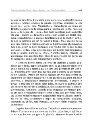 Francisco Cândido Xavier - Sexo e Destino - pelo Espírito André Luiz   340




de que se enfeitava. Fiz quanto pude para evitar o desastre, mas o
destino... Ambos tomados de paixão recíproca, iniciaram-se em
passeios... Voltas pelo Mangrulho e brincadeiras na praia de
Botafogo, excursões de caleça para a Fazenda do Capão, passeios
para lá da Muda da Tijuca... Isso tudo acontecia pacificamente,
até que Teodoro os descobriu juntos num quarto do Hotel Pha-
roux. Escandalizado, o marido desinteressou-se da mulher, embo-
ra não se retirasse do lar por amor à filha... Mas, mesmo nessa
posição, cortejou a menina Mariana de Castro, a que chamávamos
Naninha, jovem de bons costumes, que residia com os pais na rua
do Cano... Brites, longe de se magoar, até mesmo facilitou quanto
pôde a ligação, para ver-se livre... Naninha acabou cedendo às
escondidas, mas enjeitou dois filhos do comerciante nas portas da
Misericórdia, como é do conhecimento público...
     A senhora Torres entrou em crise de lágrimas e seguiu con-
tando que o filho, depois de quatro anos, se enfadou de Brites e só
então comunicou à família que deixara uma prometida em Lisbo-
a... Suspirava por voltar, mas receava que a amante se despenhas-
se no suicídio. Depois de muitas negaças em vão para retirar-se,
arquitetou um plano maquiavélico, de que resultara para ela, mãe
amorosa, a infelicidade irremediável. Percebendo, a pouco e
pouco, a fraqueza de Brites pelas jóias, insinuou ao padrasto que
ela ansiava possuir-lhe a dedicação, fantasiando recados e arman-
do embustes. Justiniano, vencido pelas sugestões do enteado, pôs-
se em ação, conseguindo impressionar Brites com presentes raros,
até que no primeiro encontro, forjado pelo próprio Álvaro, interfe-
riu ele na cena, assumindo o papel de companheiro ultrajado,
afastando-se, enfim, para Portugal, deixando várias tragédias em
andamento.
     O golpe infundira na senhora Castanheira uma nova persona-
lidade. Convertera-se em pavorosa mulher, calculista, cruel. Nun-
ca mais se lhe vira um gesto de piedade. Metamorfoseara Justini-
 