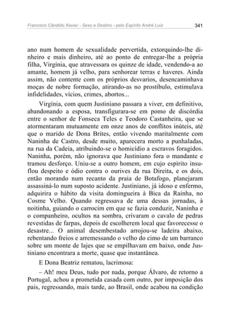 Francisco Cândido Xavier - Sexo e Destino - pelo Espírito André Luiz   341




ano num homem de sexualidade pervertida, extorquindo-lhe di-
nheiro e mais dinheiro, até ao ponto de entregar-lhe a própria
filha, Virgínia, que atravessara os quinze de idade, vendendo-a ao
amante, homem já velho, para senhorear terras e haveres. Ainda
assim, não contente com os próprios desvarios, desencaminhava
moças de nobre formação, atirando-as no prostíbulo, estimulava
infidelidades, vícios, crimes, abortos...
     Virgínia, com quem Justiniano passara a viver, em definitivo,
abandonando a esposa, transfigurara-se em pomo de discórdia
entre o senhor de Fonseca Teles e Teodoro Castanheira, que se
atormentaram mutuamente em onze anos de conflitos inúteis, até
que o marido de Dona Brites, então vivendo maritalmente com
Naninha de Castro, desde muito, aparecera morto a punhaladas,
na rua da Cadeia, atribuindo-se o homicídio a escravos foragidos.
Naninha, porém, não ignorava que Justiniano fora o mandante e
tramou desforço. Uniu-se a outro homem, em cujo espírito insu-
flou despeito e ódio contra o ourives da rua Direita, e os dois,
então morando num recanto da praia de Botafogo, planejaram
assassiná-lo num suposto acidente. Justiniano, já idoso e enfermo,
adquirira o hábito da visita domingueira à Bica da Rainha, no
Cosme Velho. Quando regressava de uma dessas jornadas, à
noitinha, guiando o carrocim em que se fazia conduzir, Naninha e
o companheiro, ocultos na sombra, crivaram o cavalo de pedras
revestidas de farpas, depois de escolherem local que favorecesse o
desastre... O animal desembestado arrojou-se ladeira abaixo,
rebentando freios e arremessando o velho do cimo de um barranco
sobre um monte de lajes que se empilhavam em baixo, onde Jus-
tiniano encontrara a morte, quase que instantânea.
     E Dona Beatriz rematou, lacrimosa:
     – Ah! meu Deus, tudo por nada, porque Álvaro, de retorno a
Portugal, achou a prometida casada com outro, por imposição dos
pais, regressando, mais tarde, ao Brasil, onde acabou na condição
 