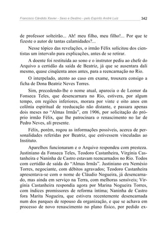 Francisco Cândido Xavier - Sexo e Destino - pelo Espírito André Luiz   342




de professor solteirão... Ah! meu filho, meu filho!... Por que te
fizeste o autor de tantas calamidades?...
     Nesse tópico das revelações, o irmão Félix solicitou dos cien-
tistas um intervalo para explicações, antes de se retirar.
     A doente foi restituída ao sono e o instrutor pediu ao chefe do
Arquivo a certidão da saída de Beatriz, já que se ausentara dali
mesmo, quase cinqüenta anos antes, para a reencarnação no Rio.
     O interpelado, atento ao caso em exame, trouxera consigo a
ficha de Dona Beatriz Neves Torres.
     Sim, precedendo-lhe o nome atual, aparecia o de Leonor da
Fonseca Teles, que desencarnara no Rio, estivera, por algum
tempo, em regiões inferiores, morara por vinte e oito anos em
colônia espiritual de reeducação não distante, e passara apenas
dois meses no “Almas Irmãs”, em 1906, por solicitação do pró-
prio irmão Félix, que lhe patrocinara o renascimento no lar de
Pedro Neves, ali presente.
     Félix, porém, rogou as informações possíveis, acerca de per-
sonalidades referidas por Beatriz, que estivessem vinculadas ao
Instituto.
     Aparelhos funcionaram e o Arquivo respondeu com presteza.
Justiniano da Fonseca Teles, Teodoro Castanheira, Virgínia Cas-
tanheira e Naninha de Castro estavam reencarnados no Rio. Todos
com certidão de saída do “Almas Irmãs”. Justiniano era Nemésio
Torres, negociante, com débitos agravados; Teodoro Castanheira
apresentava-se com o nome de Cláudio Nogueira, já desencarna-
do, mas ainda em serviço na Terra, com melhoras sensíveis; Vir-
gínia Castanheira respondia agora por Marina Nogueira Torres,
com índices promissores de reforma íntima; Naninha de Castro
fora Marita Nogueira, que estivera recentemente desencarnada
num dos parques de repouso da organização, e que se achava em
processo de novo renascimento no plano físico, por pedido ex-
 
