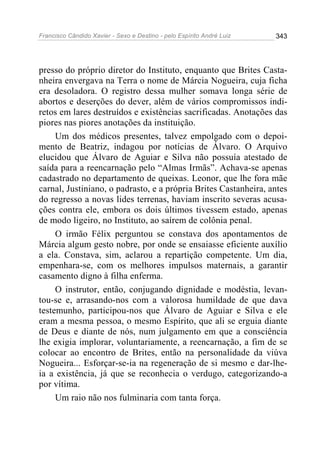 Francisco Cândido Xavier - Sexo e Destino - pelo Espírito André Luiz   343




presso do próprio diretor do Instituto, enquanto que Brites Casta-
nheira envergava na Terra o nome de Márcia Nogueira, cuja ficha
era desoladora. O registro dessa mulher somava longa série de
abortos e deserções do dever, além de vários compromissos indi-
retos em lares destruídos e existências sacrificadas. Anotações das
piores nas piores anotações da instituição.
     Um dos médicos presentes, talvez empolgado com o depoi-
mento de Beatriz, indagou por notícias de Álvaro. O Arquivo
elucidou que Álvaro de Aguiar e Silva não possuía atestado de
saída para a reencarnação pelo “Almas Irmãs”. Achava-se apenas
cadastrado no departamento de queixas. Leonor, que lhe fora mãe
carnal, Justiniano, o padrasto, e a própria Brites Castanheira, antes
do regresso a novas lides terrenas, haviam inscrito severas acusa-
ções contra ele, embora os dois últimos tivessem estado, apenas
de modo ligeiro, no Instituto, ao saírem de colônia penal.
     O irmão Félix perguntou se constava dos apontamentos de
Márcia algum gesto nobre, por onde se ensaiasse eficiente auxílio
a ela. Constava, sim, aclarou a repartição competente. Um dia,
empenhara-se, com os melhores impulsos maternais, a garantir
casamento digno à filha enferma.
     O instrutor, então, conjugando dignidade e modéstia, levan-
tou-se e, arrasando-nos com a valorosa humildade de que dava
testemunho, participou-nos que Álvaro de Aguiar e Silva e ele
eram a mesma pessoa, o mesmo Espírito, que ali se erguia diante
de Deus e diante de nós, num julgamento em que a consciência
lhe exigia implorar, voluntariamente, a reencarnação, a fim de se
colocar ao encontro de Brites, então na personalidade da viúva
Nogueira... Esforçar-se-ia na regeneração de si mesmo e dar-lhe-
ia a existência, já que se reconhecia o verdugo, categorizando-a
por vítima.
     Um raio não nos fulminaria com tanta força.
 