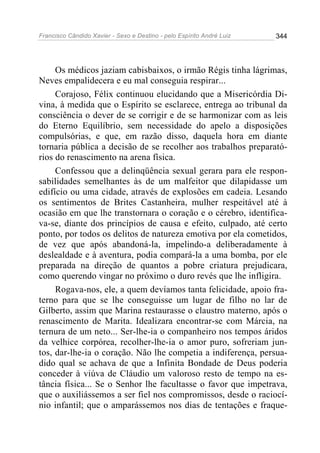 Francisco Cândido Xavier - Sexo e Destino - pelo Espírito André Luiz   344




     Os médicos jaziam cabisbaixos, o irmão Régis tinha lágrimas,
Neves empalidecera e eu mal conseguia respirar...
     Corajoso, Félix continuou elucidando que a Misericórdia Di-
vina, à medida que o Espírito se esclarece, entrega ao tribunal da
consciência o dever de se corrigir e de se harmonizar com as leis
do Eterno Equilíbrio, sem necessidade do apelo a disposições
compulsórias, e que, em razão disso, daquela hora em diante
tornaria pública a decisão de se recolher aos trabalhos preparató-
rios do renascimento na arena física.
     Confessou que a delinqüência sexual gerara para ele respon-
sabilidades semelhantes às de um malfeitor que dilapidasse um
edifício ou uma cidade, através de explosões em cadeia. Lesando
os sentimentos de Brites Castanheira, mulher respeitável até à
ocasião em que lhe transtornara o coração e o cérebro, identifica-
va-se, diante dos princípios de causa e efeito, culpado, até certo
ponto, por todos os delitos de natureza emotiva por ela cometidos,
de vez que após abandoná-la, impelindo-a deliberadamente à
deslealdade e à aventura, podia compará-la a uma bomba, por ele
preparada na direção de quantos a pobre criatura prejudicara,
como querendo vingar no próximo o duro revés que lhe infligira.
     Rogava-nos, ele, a quem devíamos tanta felicidade, apoio fra-
terno para que se lhe conseguisse um lugar de filho no lar de
Gilberto, assim que Marina restaurasse o claustro materno, após o
renascimento de Marita. Idealizara encontrar-se com Márcia, na
ternura de um neto... Ser-lhe-ia o companheiro nos tempos áridos
da velhice corpórea, recolher-lhe-ia o amor puro, sofreriam jun-
tos, dar-lhe-ia o coração. Não lhe competia a indiferença, persua-
dido qual se achava de que a Infinita Bondade de Deus poderia
conceder à viúva de Cláudio um valoroso resto de tempo na es-
tância física... Se o Senhor lhe facultasse o favor que impetrava,
que o auxiliássemos a ser fiel nos compromissos, desde o raciocí-
nio infantil; que o amparássemos nos dias de tentações e fraque-
 