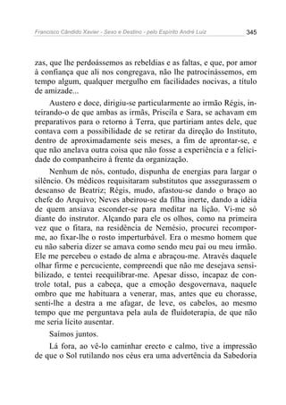 Francisco Cândido Xavier - Sexo e Destino - pelo Espírito André Luiz   345




zas, que lhe perdoássemos as rebeldias e as faltas, e que, por amor
à confiança que ali nos congregava, não lhe patrocinássemos, em
tempo algum, qualquer mergulho em facilidades nocivas, a título
de amizade...
     Austero e doce, dirigiu-se particularmente ao irmão Régis, in-
teirando-o de que ambas as irmãs, Priscila e Sara, se achavam em
preparativos para o retorno à Terra, que partiriam antes dele, que
contava com a possibilidade de se retirar da direção do Instituto,
dentro de aproximadamente seis meses, a fim de aprontar-se, e
que não anelava outra coisa que não fosse a experiência e a felici-
dade do companheiro à frente da organização.
     Nenhum de nós, contudo, dispunha de energias para largar o
silêncio. Os médicos requisitaram substitutos que assegurassem o
descanso de Beatriz; Régis, mudo, afastou-se dando o braço ao
chefe do Arquivo; Neves abeirou-se da filha inerte, dando a idéia
de quem ansiava esconder-se para meditar na lição. Vi-me só
diante do instrutor. Alçando para ele os olhos, como na primeira
vez que o fitara, na residência de Nemésio, procurei recompor-
me, ao fixar-lhe o rosto imperturbável. Era o mesmo homem que
eu não saberia dizer se amava como sendo meu pai ou meu irmão.
Ele me percebeu o estado de alma e abraçou-me. Através daquele
olhar firme e percuciente, compreendi que não me desejava sensi-
bilizado, e tentei reequilibrar-me. Apesar disso, incapaz de con-
trole total, pus a cabeça, que a emoção desgovernava, naquele
ombro que me habituara a venerar, mas, antes que eu chorasse,
senti-lhe a destra a me afagar, de leve, os cabelos, ao mesmo
tempo que me perguntava pela aula de fluidoterapia, de que não
me seria lícito ausentar.
     Saímos juntos.
     Lá fora, ao vê-lo caminhar erecto e calmo, tive a impressão
de que o Sol rutilando nos céus era uma advertência da Sabedoria
 