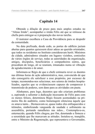 Francisco Cândido Xavier - Sexo e Destino - pelo Espírito André Luiz   347




                                 Capítulo 14

     Obtendo a dilação de prazo para mais amplos estudos no
“Almas Irmãs”, acompanhei o irmão Félix até que se retirasse da
chefia para entregar-se à preparação das novas tarefas.
     O instrutor escolhera a Casa da Providência para se despedir
da comunidade.
     Na data prefixada, desde cedo, as portas do edifício jaziam
abertas para quantos quisessem dizer adeus ao querido orientador,
que todos os residentes no Instituto consideravam herói. Ministros
da cidade, admiradores situados em lugares vizinhos, comissões
de vários órgãos de serviço, todas as autoridades da organização,
amigos, discípulos, beneficiários e companheiros outros, que
procediam de longe, ali se reuniam, irmanados numa só vibração
de agradecimento e de amor.
     Informara-se Régis de que o chefe estimaria rever os doentes
nas últimas horas de ação administrativa, mas, convencido de que
não conseguiria ele satisfazer a esse propósito, por escassez de
tempo, recomendou-nos selecionar, nos setores de irmãos hospita-
lizados, aqueles que se evidenciassem capazes de comparecer à
transmissão de poderes, sem dano para as atividades em pauta.
     Alinhamos, para logo, duzentos que não criariam problemas
e, aspirando a salientar a dedicação incessante de Félix para com
os menos felizes, determinou Régis fossem acomodados na pri-
meira fila do auditório, como homenagem silenciosa àquele que
os amava tanto... Destacavam-se, quase todos eles enfraquecidos e
trêmulos, simbolizando vanguarda de saudade e sofrimento na
assembléia, portando ramalhetes nas mãos... Contemplava-os,
enternecido, quando Félix chegou, por fim, denotando a firmeza e
a serenidade que lhe marcavam as atitudes. Instalou-se, tranqüilo,
entre o Ministro da Regeneração, que representava o Governador,
 