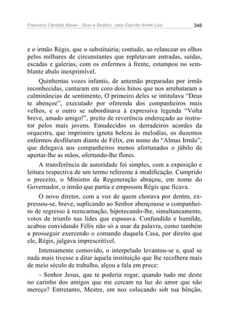 Francisco Cândido Xavier - Sexo e Destino - pelo Espírito André Luiz   348




e o irmão Régis, que o substituiria; contudo, ao relancear os olhos
pelos milhares de circunstantes que repletavam entradas, saídas,
escadas e galerias, com os enfermos à frente, estampou no sem-
blante abalo inexprimível.
     Quinhentas vozes infantis, de antemão preparadas por irmãs
reconhecidas, cantaram em coro dois hinos que nos arrebataram a
culminâncias de sentimento, O primeiro deles se intitulava “Deus
te abençoe”, executado por oferenda dos companheiros mais
velhos, e o outro se subordinava à expressiva legenda “Volta
breve, amado amigo!”, preito de reverência endereçado ao instru-
tor pelos mais jovens. Emudecidos os derradeiros acordes da
orquestra, que imprimira ignota beleza às melodias, os duzentos
enfermos desfilaram diante de Félix, em nome do “Almas Irmãs”,
que delegava aos companheiros menos afortunados o júbilo de
apertar-lhe as mãos, ofertando-lhe flores.
     A transferência de autoridade foi simples, com a exposição e
leitura respectiva de um termo referente à modificação. Cumprido
o preceito, o Ministro da Regeneração abraçou, em nome do
Governador, o irmão que partia e empossou Régis que ficava.
     O novo diretor, com a voz de quem chorava por dentro, ex-
pressou-se, breve, suplicando ao Senhor abençoasse o companhei-
ro de regresso à reencarnação, hipotecando-lhe, simultaneamente,
votos de triunfo nas lides que esposava. Confundido e humilde,
acabou convidando Félix não só a usar da palavra, como também
a prosseguir exercendo o comando daquela Casa, por direito que
ele, Régis, julgava imprescritível.
     Intensamente comovido, o interpelado levantou-se e, qual se
nada mais tivesse a ditar àquela instituição que lhe recolhera mais
de meio século de trabalho, alçou a fala em prece:
     – Senhor Jesus, que te poderia rogar, quando tudo me deste
no carinho dos amigos que me cercam na luz do amor que não
mereço? Entretanto, Mestre, em nos colocando sob tua bênção,
 