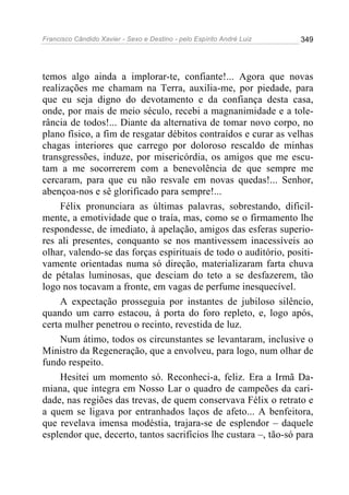 Francisco Cândido Xavier - Sexo e Destino - pelo Espírito André Luiz   349




temos algo ainda a implorar-te, confiante!... Agora que novas
realizações me chamam na Terra, auxilia-me, por piedade, para
que eu seja digno do devotamento e da confiança desta casa,
onde, por mais de meio século, recebi a magnanimidade e a tole-
rância de todos!... Diante da alternativa de tomar novo corpo, no
plano físico, a fim de resgatar débitos contraídos e curar as velhas
chagas interiores que carrego por doloroso rescaldo de minhas
transgressões, induze, por misericórdia, os amigos que me escu-
tam a me socorrerem com a benevolência de que sempre me
cercaram, para que eu não resvale em novas quedas!... Senhor,
abençoa-nos e sê glorificado para sempre!...
     Félix pronunciara as últimas palavras, sobrestando, dificil-
mente, a emotividade que o traía, mas, como se o firmamento lhe
respondesse, de imediato, à apelação, amigos das esferas superio-
res ali presentes, conquanto se nos mantivessem inacessíveis ao
olhar, valendo-se das forças espirituais de todo o auditório, positi-
vamente orientadas numa só direção, materializaram farta chuva
de pétalas luminosas, que desciam do teto a se desfazerem, tão
logo nos tocavam a fronte, em vagas de perfume inesquecível.
     A expectação prosseguia por instantes de jubiloso silêncio,
quando um carro estacou, à porta do foro repleto, e, logo após,
certa mulher penetrou o recinto, revestida de luz.
     Num átimo, todos os circunstantes se levantaram, inclusive o
Ministro da Regeneração, que a envolveu, para logo, num olhar de
fundo respeito.
     Hesitei um momento só. Reconheci-a, feliz. Era a Irmã Da-
miana, que integra em Nosso Lar o quadro de campeões da cari-
dade, nas regiões das trevas, de quem conservava Félix o retrato e
a quem se ligava por entranhados laços de afeto... A benfeitora,
que revelava imensa modéstia, trajara-se de esplendor – daquele
esplendor que, decerto, tantos sacrifícios lhe custara –, tão-só para
 
