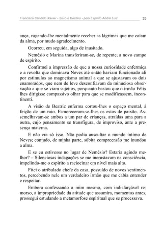 Francisco Cândido Xavier - Sexo e Destino - pelo Espírito André Luiz   35




ança, rogando-lhe mentalmente receber as lágrimas que me caíam
da alma, por mudo agradecimento.
     Ocorreu, em seguida, algo de inusitado.
     Nemésio e Marina transferiram-se, de repente, a novo campo
de espírito.
     Confirmei a impressão de que a nossa curiosidade enfermiça
e a revolta que dominava Neves até então haviam funcionado ali
por estímulos ao magnetismo animal a que se ajustavam os dois
enamorados, que nem de leve desconfiavam da minuciosa obser-
vação a que se viam sujeitos, porquanto bastou que o irmão Félix
lhes dirigisse compassivo olhar para que se modificassem, incon-
tinenti.
     A visão de Beatriz enferma cortou-lhes o espaço mental, à
feição de um raio. Esmoreceram-se-lhes os estos de paixão. As-
semelhavam-se ambos a um par de crianças, atraídas uma para a
outra, cujo pensamento se transfigura, de improviso, ante a pre-
sença materna.
     E não era só isso. Não podia auscultar o mundo íntimo de
Neves; contudo, de minha parte, súbita compreensão me inundou
a alma.
     E se eu estivesse no lugar de Nemésio? Estaria agindo me-
lhor? – Silenciosas indagações se me incrustavam na consciência,
impelindo-me o espírito a raciocinar em nível mais alto.
     Fitei o atribulado chefe da casa, possuído de novos sentimen-
tos, percebendo nele um verdadeiro irmão que me cabia entender
e respeitar.
     Embora confessando a mim mesmo, com indisfarçável re-
morso, a impropriedade da atitude que assumira, momentos antes,
prossegui estudando a metamorfose espiritual que se processava.
 