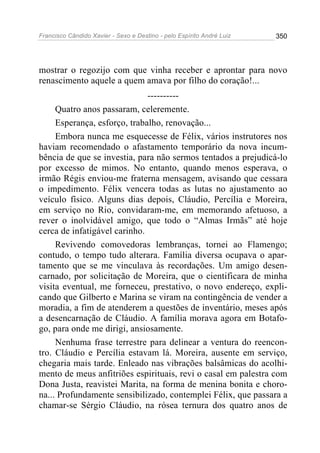 Francisco Cândido Xavier - Sexo e Destino - pelo Espírito André Luiz   350




mostrar o regozijo com que vinha receber e aprontar para novo
renascimento aquele a quem amava por filho do coração!...
                              ----------
     Quatro anos passaram, celeremente.
     Esperança, esforço, trabalho, renovação...
     Embora nunca me esquecesse de Félix, vários instrutores nos
haviam recomendado o afastamento temporário da nova incum-
bência de que se investia, para não sermos tentados a prejudicá-lo
por excesso de mimos. No entanto, quando menos esperava, o
irmão Régis enviou-me fraterna mensagem, avisando que cessara
o impedimento. Félix vencera todas as lutas no ajustamento ao
veículo físico. Alguns dias depois, Cláudio, Percília e Moreira,
em serviço no Rio, convidaram-me, em memorando afetuoso, a
rever o inolvidável amigo, que todo o “Almas Irmãs” até hoje
cerca de infatigável carinho.
     Revivendo comovedoras lembranças, tornei ao Flamengo;
contudo, o tempo tudo alterara. Família diversa ocupava o apar-
tamento que se me vinculava às recordações. Um amigo desen-
carnado, por solicitação de Moreira, que o cientificara de minha
visita eventual, me forneceu, prestativo, o novo endereço, expli-
cando que Gilberto e Marina se viram na contingência de vender a
moradia, a fim de atenderem a questões de inventário, meses após
a desencarnação de Cláudio. A família morava agora em Botafo-
go, para onde me dirigi, ansiosamente.
     Nenhuma frase terrestre para delinear a ventura do reencon-
tro. Cláudio e Percília estavam lá. Moreira, ausente em serviço,
chegaria mais tarde. Enleado nas vibrações balsâmicas do acolhi-
mento de meus anfitriões espirituais, revi o casal em palestra com
Dona Justa, reavistei Marita, na forma de menina bonita e choro-
na... Profundamente sensibilizado, contemplei Félix, que passara a
chamar-se Sérgio Cláudio, na rósea ternura dos quatro anos de
 