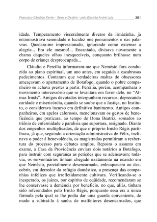 Francisco Cândido Xavier - Sexo e Destino - pelo Espírito André Luiz   351




idade. Temperamento visceralmente diverso da irmãzinha, já
entremostrava serenidade e lucidez nos pensamentos e nas pala-
vras. Quedara-me impressionado, ignorando como externar a
alegria... Era ele mesmo!... Encantado, divisava novamente a
chama daqueles olhos inesquecíveis, conquanto brilhasse num
corpo de criança despreocupada...
     Cláudio e Percília informaram-me que Nemésio fora condu-
zido ao plano espiritual, um ano antes, em seguida a escabrosos
padecimentos. Contaram que verdadeiras maltas de obsessores
ameaçavam o apartamento de Botafogo, quando o pobre compa-
nheiro se achava prestes a partir. Percília, porém, acompanhara o
movimento intercessório que se levantara em favor dele, no “Al-
mas Irmãs”. Amigos devotados interpunham recursos, deprecando
caridade e misericórdia, quando se soube que a Justiça, no Institu-
to, o considerava incurso em definitivo banimento. Antigos com-
panheiros, em apelos calorosos, mencionavam os gestos de bene-
ficência que praticara, ao tempo de Dona Beatriz, somados ao
triênio de enfermidade e paralisia que suportara, resignado. Diante
dos empenhos multiplicados, de que o próprio Irmão Régis parti-
lhava, já que, seguindo a orientação administrativa de Félix, incli-
nava o poder à benevolência, os magistrados permitiram a reaber-
tura do processo para debates amplos. Reposto o assunto em
exame, a Casa da Providência enviara dois notários a Botafogo,
para instruir com segurança as petições que se adensavam; toda-
via, os serventuários tinham chegado exatamente na ocasião em
que Nemésio, parcialmente desencarnado, enlouquecera ao des-
cobrir, em derredor do refúgio doméstico, a presença das compa-
nhias infelizes que irrefletidamente cultivara. Verificando-se o
inesperado, os juizes, por espírito de eqüidade, recomendaram se
lhe conservasse a demência por benefício, no que, aliás, tinham
sido referendados pelo Irmão Régis, porquanto essa era a única
fórmula pela qual se lhe podia dar uma guarda conveniente, de
modo a subtraí-lo à sanha de malfeitores desencarnados, que
 