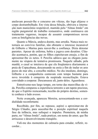 Francisco Cândido Xavier - Sexo e Destino - pelo Espírito André Luiz   352




anelavam possuir-lhe o concurso em vilezas, tão logo alijasse o
corpo destrambelhado. Em vista dessa bênção, obtivera a interna-
ção num manicômio respeitável, mantido pelo “Almas Irmãs” em
região purgatorial de trabalho restaurativo, onde continuava em
tratamento vagaroso, incapaz de assumir compromissos novos
com as Inteligências das trevas.
     Quanto a Márcia, andava doente, mas arredia. Nunca mais re-
tornara ao convívio familiar, não obstante o interesse incansável
de Gilberto e Marina para reaver-lhe a confiança. Dizia detestar
parentes. Apesar de enferma, bebia e jogava com desatino. Cláu-
dio acentuava, porém, que os filhos espreitavam ensejo, a fim de
apresentar-lhe os netos. E Percília aditava que eu chegara justa-
mente na véspera de tentativa promissora. Naquele sábado, pela
manhã, o casal se inteirava de que ela freqüentava diariamente a
praia de Copacabana, descansando na areia a fim de inalar os ares
puros do mar alto, a conselho médico. No dia imediato, domingo,
Gilberto e a companheira contavam com tempo bastante para
nova investida à conquista da suspirada reconciliação. Estava
convidado a cooperar. Descansasse ali, junto deles. Aguardasse.
     Entretivemo-nos largo tempo, em torno das maravilhas da vi-
da. Percília comparou a experiência terrestre a um tapete precioso,
de que o Espírito reencarnado, tecelão do próprio destino, somen-
te conhece o lado avesso.
     Noite avançada, apareceu Moreira, acrescentando-nos a cor-
dialidade reconfortante.
     Recolhido, por fim, ao repouso, aspirei a aproximar-me de
Sérgio Cláudio, para auscultar-lhe a posição espiritual naquela
fase da infância, mas sufoquei o impulso. Prometera, de minha
parte, no “Almas Irmãs”, nada praticar, em nome do amor, que lhe
arriscasse o desenvolvimento tranqüilo.
     Vali-me dos momentos de calmaria para estudar, refletir, re-
cordar...
 