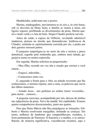 Francisco Cândido Xavier - Sexo e Destino - pelo Espírito André Luiz   353




     Manhãzinha, achávamo-nos a postos.
     Marina, madrugadora, movimentou-se às seis e, às oito horas,
sob os desvelos de Dona Justa, a família se reunia à mesa, em
ligeiro repasto, prelibando os divertimentos da praia. Marita que-
ria o maiô verde e a lata de bolo. Sérgio Cláudio preferia sorvete.
     Antes da saída, a esposa de Gilberto, revelando admirável
madureza, pensou na missão que demandavam, lembrou-se de
Cláudio, sentindo-se espiritualmente assistida por ele, e pediu aos
dois garotos orassem juntos.
     O pequeno empertigou-se no meio da sala e recitou a prece
dominical, seguido pela irmãzinha que, embora mais taluda, ga-
guejava numa ou noutra expressão.
     Em seguida, Marina solicitou ao pequerrucho:
     – Meu filho, recorde em voz alta a oração que ensinei a você
ontem...
     – Esqueci, mãezinha...
     – Comecemos outra vez.
     E, erguendo a fronte para o Alto, na atitude reverente que lhe
conhecíamos, o menino repetiu, uma a uma, as palavras que ouvia
dos lábios maternos:
     – Amado Jesus... nós pedimos ao senhor trazer vovozinha...
para morar... conosco...
     A pequena caravana, acompanhada por nós, desceu do ônibus
nas adjacências da praia. Nove da manhã. Sol esplêndido. Éramos
quatro companheiros desencarnados, junto aos quatro.
     Para que Dona Márcia não lhes prejulgasse as intenções, Gil-
berto e Marina resolveram mergulhar, imitando as crianças. Em
torno, milhares de banhistas que compartilhavam, risonhos, a
festa permanente da Natureza. O bancário e a mulher, a se entreo-
lharem, de maneira significativa, vasculhavam recantos, aqui e
 
