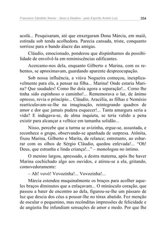 Francisco Cândido Xavier - Sexo e Destino - pelo Espírito André Luiz   354




acolá... Pesquisaram, até que enxergaram Dona Márcia, em maiô,
estirada sob tenda acolhedora. Parecia cansada, triste, conquanto
sorrisse para o bando álacre das amigas.
     Cláudio, emocionado, ponderou que dispúnhamos da possibi-
lidade de envolvê-la em reminiscências edificantes.
     Acercamo-nos dela, enquanto Gilberto e Marina, com os re-
bentos, se aproximavam, guardando aparente despreocupação.
     Sob nossa influência, a viúva Nogueira começou, inexplica-
velmente para ela, a pensar na filha... Marina! Onde estaria Mari-
na? Que saudades! Como lhe doía agora a separação!... Como lhe
tinha sido espinhoso o caminho!... Rememorava o lar, de ânimo
opresso, revia o princípio... Cláudio, Aracélia, as filhas e Nemésio
rearticulavam-se-lhe na imaginação, reintegrando quadros de
amor e dor que jamais pudera esquecer!... Tanta amargura seria a
vida? E indagava-se, de alma inquieta, se teria valido a pena
existir para alcançar a velhice em tamanha solidão...
     Nisso, percebe que a turma se avizinha, ergue-se, assustada, e
reconhece o grupo, observando-se apanhada de surpresa. Atônita,
fixou Marina, Gilberto e Marita, de relance; entretanto, ao esbar-
rar com os olhos de Sérgio Cláudio, quedou enlevada!... “Oh!
Deus, que estranha e linda criança!...” – monologou no íntimo.
     O menino largou, apressado, a destra materna, após lhe haver
Marina cochichado algo aos ouvidos, e atirou-se a ela, gritando,
comovedoramente:
     – Ah! vovó! Vovozinha!... Vovozinha!...
     Márcia estendeu maquinalmente os braços para acolher aque-
les braços diminutos que a enlaçavam... O minúsculo coração, que
passou a bater de encontro ao dela, figurou-se-lhe um pássaro de
luz que descia dos céus a pousar-lhe no tórax abatido. Fez menção
de oscular o pequenino, mas recônditas impressões de felicidade e
de angústia lhe infundiam sensações de amor e medo. Por que lhe
 