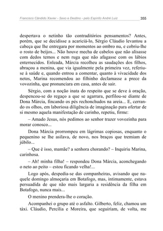 Francisco Cândido Xavier - Sexo e Destino - pelo Espírito André Luiz   355




despertava o netinho tão contraditórios pensamentos? Antes,
porém, que se decidisse a acariciá-lo, Sérgio Cláudio levantou a
cabeça que lhe entregara por momentos ao ombro nu, e cobriu-lhe
o rosto de beijos... Não houve mecha de cabelos que não alisasse
com dedos ternos e nem ruga que não afagasse com os lábios
enternecidos. Enleada, Márcia recolheu as saudações dos filhos,
abraçou a menina, que via igualmente pela primeira vez, referiu-
se à saúde e, quando entrou a comentar, quanto à vivacidade dos
netos, Marina recomendou ao filhinho declamasse a prece da
vovozinha, que pronunciara em casa, antes de sair.
     Sérgio, com a noção inata do respeito que se deve à oração,
despencou-se do regaço a que se agarrara, perfilou-se diante de
Dona Márcia, fincando os pés rechonchudos na areia... E, cerran-
do os olhos, em laboriosa diligência de imaginação para ofertar de
si mesmo aquela manifestação de carinho, repetiu, firme:
     – Amado Jesus, nós pedimos ao senhor trazer vovozinha para
morar conosco...
     Dona Márcia prorrompeu em lágrimas copiosas, enquanto o
pequenino se lhe asilava, de novo, nos braços que tremiam de
júbilo...
     – Que é isso, mamãe? a senhora chorando? – Inquiriu Marina,
carinhosa.
     – Ah! minha filha! – respondeu Dona Márcia, aconchegando
o neto ao peito – estou ficando velha!...
     Logo após, despedia-se das companheiras, avisando que na-
quele domingo almoçaria em Botafogo, mas, intimamente, estava
persuadida de que não mais largaria a residência da filha em
Botafogo, nunca mais...
     O menino prendera-lhe o coração.
     Acompanhei o grupo até o asfalto. Gilberto, feliz, chamou um
táxi. Cláudio, Percília e Moreira, que seguiriam, de volta, me
 