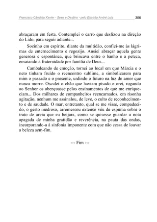 Francisco Cândido Xavier - Sexo e Destino - pelo Espírito André Luiz   356




abraçaram em festa. Contemplei o carro que deslizou na direção
do Lido, para seguir adiante...
     Sozinho em espírito, diante da multidão, confiei-me às lágri-
mas de enternecimento e regozijo. Ansiei abraçar aquela gente
generosa e espontânea, que brincava entre o banho e a peteca,
ensaiando a fraternidade por família de Deus...
     Cambaleando de emoção, tornei ao local em que Márcia e o
neto tinham fruído o reencontro sublime, a simbolizarem para
mim o passado e o presente, urdindo o futuro na luz do amor que
nunca morre. Osculei o chão que haviam pisado e orei, rogando
ao Senhor os abençoasse pelos ensinamentos de que me enrique-
ciam... Dos milhares de companheiros reencarnados, em risonha
agitação, nenhum me assinalou, de leve, o culto de reconhecimen-
to e de saudade. O mar, entretanto, qual se me visse, compadeci-
do, o gesto medroso, arremessou extenso véu de espuma sobre o
trato de areia que eu beijara, como se quisesse guardar a nota
apagada de minha gratidão e reverência, na pauta das ondas,
incorporando-a à sinfonia imponente com que não cessa de louvar
a beleza sem-fim.

                                     --- Fim ---
 