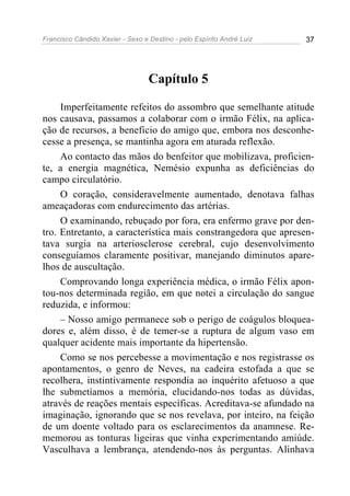 Francisco Cândido Xavier - Sexo e Destino - pelo Espírito André Luiz   37




                                  Capítulo 5

     Imperfeitamente refeitos do assombro que semelhante atitude
nos causava, passamos a colaborar com o irmão Félix, na aplica-
ção de recursos, a beneficio do amigo que, embora nos desconhe-
cesse a presença, se mantinha agora em aturada reflexão.
     Ao contacto das mãos do benfeitor que mobilizava, proficien-
te, a energia magnética, Nemésio expunha as deficiências do
campo circulatório.
     O coração, consideravelmente aumentado, denotava falhas
ameaçadoras com endurecimento das artérias.
     O examinando, rebuçado por fora, era enfermo grave por den-
tro. Entretanto, a característica mais constrangedora que apresen-
tava surgia na arteriosclerose cerebral, cujo desenvolvimento
conseguíamos claramente positivar, manejando diminutos apare-
lhos de auscultação.
     Comprovando longa experiência médica, o irmão Félix apon-
tou-nos determinada região, em que notei a circulação do sangue
reduzida, e informou:
     – Nosso amigo permanece sob o perigo de coágulos bloquea-
dores e, além disso, é de temer-se a ruptura de algum vaso em
qualquer acidente mais importante da hipertensão.
     Como se nos percebesse a movimentação e nos registrasse os
apontamentos, o genro de Neves, na cadeira estofada a que se
recolhera, instintivamente respondia ao inquérito afetuoso a que
lhe submetíamos a memória, elucidando-nos todas as dúvidas,
através de reações mentais específicas. Acreditava-se afundado na
imaginação, ignorando que se nos revelava, por inteiro, na feição
de um doente voltado para os esclarecimentos da anamnese. Re-
memorou as tonturas ligeiras que vinha experimentando amiúde.
Vasculhava a lembrança, atendendo-nos às perguntas. Alinhava
 