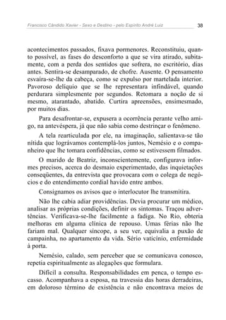 Francisco Cândido Xavier - Sexo e Destino - pelo Espírito André Luiz   38




acontecimentos passados, fixava pormenores. Reconstituiu, quan-
to possível, as fases do desconforto a que se vira atirado, subita-
mente, com a perda dos sentidos que sofrera, no escritório, dias
antes. Sentira-se desamparado, de chofre. Ausente. O pensamento
esvaíra-se-lhe da cabeça, como se expulso por martelada interior.
Pavoroso delíquio que se lhe representara infindável, quando
perdurara simplesmente por segundos. Retomara a noção de si
mesmo, atarantado, abatido. Curtira apreensões, ensimesmado,
por muitos dias.
     Para desafrontar-se, expusera a ocorrência perante velho ami-
go, na antevéspera, já que não sabia como destrinçar o fenômeno.
     A tela rearticulada por ele, na imaginação, salientava-se tão
nítida que lográvamos contemplá-los juntos, Nemésio e o compa-
nheiro que lhe tomara confidências, como se estivessem filmados.
     O marido de Beatriz, inconscientemente, configurava infor-
mes precisos, acerca do desmaio experimentado, das inquietações
conseqüentes, da entrevista que provocara com o colega de negó-
cios e do entendimento cordial havido entre ambos.
     Consignamos os avisos que o interlocutor lhe transmitira.
     Não lhe cabia adiar providências. Devia procurar um médico,
analisar as próprias condições, definir os sintomas. Traçou adver-
tências. Verificava-se-lhe facilmente a fadiga. No Rio, obteria
melhoras em alguma clínica de repouso. Umas férias não lhe
fariam mal. Qualquer síncope, a seu ver, equivalia a puxão de
campainha, no apartamento da vida. Sério vaticínio, enfermidade
à porta.
     Nemésio, calado, sem perceber que se comunicava conosco,
repetia espiritualmente as alegações que formulara.
     Difícil a consulta. Responsabilidades em penca, o tempo es-
casso. Acompanhava a esposa, na travessia das horas derradeiras,
em doloroso término de existência e não encontrava meios de
 
