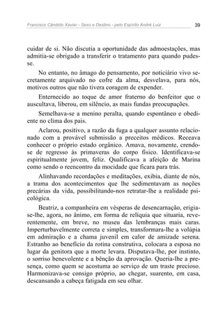 Francisco Cândido Xavier - Sexo e Destino - pelo Espírito André Luiz   39




cuidar de si. Não discutia a oportunidade das admoestações, mas
admitia-se obrigado a transferir o tratamento para quando pudes-
se.
     No entanto, no âmago do pensamento, por noticiário vivo se-
cretamente arquivado no cofre da alma, desvelava, para nós,
motivos outros que não tivera coragem de expender.
     Enternecido ao toque de amor fraterno do benfeitor que o
auscultava, liberou, em silêncio, as mais fundas preocupações.
     Semelhava-se a menino peralta, quando espontâneo e obedi-
ente no clima dos pais.
     Aclarou, positivo, a razão da fuga a qualquer assunto relacio-
nado com a provável submissão a preceitos médicos. Receava
conhecer o próprio estado orgânico. Amava, novamente, crendo-
se de regresso às primaveras do corpo físico. Identificava-se
espiritualmente jovem, feliz. Qualificava a afeição de Marina
como sendo o reencontro da mocidade que ficara para trás.
     Alinhavando recordações e meditações, exibia, diante de nós,
a trama dos acontecimentos que lhe sedimentavam as noções
precárias da vida, possibilitando-nos retratar-lhe a realidade psi-
cológica.
     Beatriz, a companheira em vésperas de desencarnação, erigia-
se-lhe, agora, no ânimo, em forma de relíquia que situaria, reve-
rentemente, em breve, no museu das lembranças mais caras.
Imperturbavelmente correta e simples, transformara-lhe a volúpia
em admiração e a chama juvenil em calor de amizade serena.
Estranho ao benefício da rotina construtiva, colocara a esposa no
lugar da genitora que a morte levara. Disputava-lhe, por instinto,
o sorriso benevolente e a bênção da aprovação. Queria-lhe a pre-
sença, como quem se acostuma ao serviço de um traste precioso.
Harmonizava-se consigo próprio, ao chegar, suarento, em casa,
descansando a cabeça fatigada em seu olhar.
 