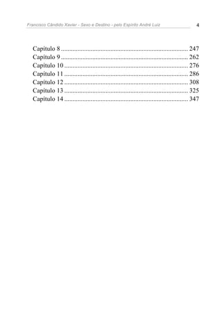 Francisco Cândido Xavier - Sexo e Destino - pelo Espírito André Luiz                        4




  Capítulo 8 ............................................................................. 247
  Capítulo 9 ............................................................................. 262
  Capítulo 10 ........................................................................... 276
  Capítulo 11 ........................................................................... 286
  Capítulo 12 ........................................................................... 308
  Capítulo 13 ........................................................................... 325
  Capítulo 14 ........................................................................... 347
 