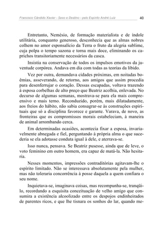 Francisco Cândido Xavier - Sexo e Destino - pelo Espírito André Luiz   40




     Entretanto, Nemésio, de formação materialista e de índole
utilitária, conquanto generoso, desconhecia que as almas nobres
colhem no amor esponsalício da Terra o fruto da alegria sublime,
cuja polpa o tempo sazona e torna mais doce, eliminando os ca-
prichos transitoriamente necessários da casca.
     Insistia na conservação de todos os impulsos emotivos da ju-
ventude corpórea. Andava em dia com todas as teorias da libido.
     Vez por outra, demandava cidades próximas, em noitadas bo-
êmias, asseverando, de retorno, aos amigos que assim procedia
para desenferrujar o coração. Dessas escapadas, voltava trazendo
à esposa corbelhas de alto preço que Beatriz acolhia, enlevada. No
decurso de algumas semanas, mostrava-se para ela mais compre-
ensivo e mais terno. Reconduzido, porém, mais dilatadamente,
aos freios do hábito, não sabia consagrar-se às construções espiri-
tuais que só a disciplina favorece e garante. Varava, de novo, as
fronteiras que os compromissos morais estabeleciam, à maneira
de animal arrombando cerca.
     Em determinadas ocasiões, acontecia fixar a esposa, invaria-
velmente abnegada e fiel, perguntando à própria alma o que suce-
deria se ela adotasse conduta igual à dele, e aterrava-se.
     Isso nunca, pensava. Se Beatriz pusesse, ainda que de leve, o
voto feminino em outro homem, era capaz de matá-la. Não hesita-
ria.
     Nesses momentos, impressões contraditórias agitavam-lhe o
espírito limitado. Não se interessava absolutamente pela mulher,
mas não toleraria concorrência à posse daquela a quem confiara o
seu nome.
     Inquietava-se, imaginava coisas, mas recompunha-se, tranqüi-
lo, recordando a esquisita conceituação de velho amigo que con-
sumira a existência alcoolizado entre os despojos endinheirados
de parentes ricos, e que lhe tisnara os sonhos do lar, quando me-
 