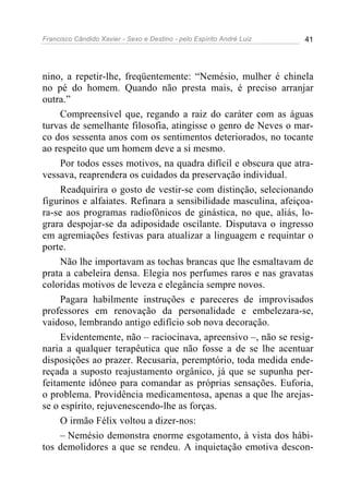 Francisco Cândido Xavier - Sexo e Destino - pelo Espírito André Luiz   41




nino, a repetir-lhe, freqüentemente: “Nemésio, mulher é chinela
no pé do homem. Quando não presta mais, é preciso arranjar
outra.”
     Compreensível que, regando a raiz do caráter com as águas
turvas de semelhante filosofia, atingisse o genro de Neves o mar-
co dos sessenta anos com os sentimentos deteriorados, no tocante
ao respeito que um homem deve a si mesmo.
     Por todos esses motivos, na quadra difícil e obscura que atra-
vessava, reaprendera os cuidados da preservação individual.
     Readquirira o gosto de vestir-se com distinção, selecionando
figurinos e alfaiates. Refinara a sensibilidade masculina, afeiçoa-
ra-se aos programas radiofônicos de ginástica, no que, aliás, lo-
grara despojar-se da adiposidade oscilante. Disputava o ingresso
em agremiações festivas para atualizar a linguagem e requintar o
porte.
     Não lhe importavam as tochas brancas que lhe esmaltavam de
prata a cabeleira densa. Elegia nos perfumes raros e nas gravatas
coloridas motivos de leveza e elegância sempre novos.
     Pagara habilmente instruções e pareceres de improvisados
professores em renovação da personalidade e embelezara-se,
vaidoso, lembrando antigo edifício sob nova decoração.
     Evidentemente, não – raciocinava, apreensivo –, não se resig-
naria a qualquer terapêutica que não fosse a de se lhe acentuar
disposições ao prazer. Recusaria, peremptório, toda medida ende-
reçada a suposto reajustamento orgânico, já que se supunha per-
feitamente idôneo para comandar as próprias sensações. Euforia,
o problema. Providência medicamentosa, apenas a que lhe arejas-
se o espírito, rejuvenescendo-lhe as forças.
     O irmão Félix voltou a dizer-nos:
     – Nemésio demonstra enorme esgotamento, à vista dos hábi-
tos demolidores a que se rendeu. A inquietação emotiva descon-
 