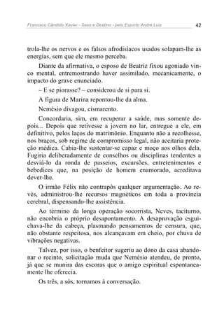 Francisco Cândido Xavier - Sexo e Destino - pelo Espírito André Luiz   42




trola-lhe os nervos e os falsos afrodisíacos usados solapam-lhe as
energias, sem que ele mesmo perceba.
     Diante da afirmativa, o esposo de Beatriz fixou agoniado vin-
co mental, entremostrando haver assimilado, mecanicamente, o
impacto do grave enunciado.
     – E se piorasse? – considerou de si para si.
     A figura de Marina repontou-lhe da alma.
     Nemésio divagou, cismarento.
     Concordaria, sim, em recuperar a saúde, mas somente de-
pois... Depois que retivesse a jovem no lar, entregue a ele, em
definitivo, pelos laços do matrimônio. Enquanto não a recolhesse,
nos braços, sob regime de compromisso legal, não aceitaria prote-
ção médica. Cabia-lhe sustentar-se capaz e moço aos olhos dela.
Fugiria deliberadamente de conselhos ou disciplinas tendentes a
desviá-lo da ronda de passeios, excursões, entretenimentos e
bebedices que, na posição de homem enamorado, acreditava
dever-lhe.
     O irmão Félix não contrapôs qualquer argumentação. Ao re-
vés, administrou-lhe recursos magnéticos em toda a província
cerebral, dispensando-lhe assistência.
     Ao término da longa operação socorrista, Neves, taciturno,
não encobria o próprio desapontamento. A desaprovação esgui-
chava-lhe da cabeça, plasmando pensamentos de censura, que,
não obstante respeitosa, nos alcançavam em cheio, por chuva de
vibrações negativas.
     Talvez, por isso, o benfeitor sugeriu ao dono da casa abando-
nar o recinto, solicitação muda que Nemésio atendeu, de pronto,
já que se munira das escoras que o amigo espiritual espontanea-
mente lhe oferecia.
     Os três, a sós, tornamos à conversação.
 