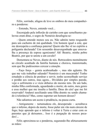 Francisco Cândido Xavier - Sexo e Destino - pelo Espírito André Luiz   43




     Félix, sorrindo, afagou de leve os ombros do meu companhei-
ro e ponderou:
     – Entendo, Neves, entendo você...
     Encorajado pela inflexão de carinho com que semelhantes pa-
lavras eram ditas, o sogro de Nemésio desafogou-se:
     – Quem entende menos sou eu. Não admito tanto resguardo
para um cachorro de má qualidade. Um homem igual a este, que
me desrespeita a confiança paterna! Quem não lhe vê no espírito a
poligamia declarada? Um sessentão desavergonhado que enxova-
lha a presença da esposa agonizante! Ah! Beatriz, minha pobre
Beatriz, por que te uniste a um cavalo?
     Dementara-se Neves, diante de nós. Retrocedera mentalmente
ao círculo acanhado da família humana e chorava, transtornado,
sem que lhe pudéssemos cercear a emoção.
     – Faço força – gemia acabrunhado –, mas não agüento. De
que me vale trabalhar odiando? Nemésio é um mascarado! Tenho
estudado a ciência de perdoar e servir, tenho aconselhado serviço
e perdão aos outros, mas agora... Divididos por simples parede,
vejo o sofrimento e o vício debaixo do mesmo teto. De um lado,
minha filha conformada, aguardando a morte; de outro, meu genro
e essa mulher que me insulta a família. Deus do céu! que me foi
reservado? Andarei auxiliando uma filha doente ou sendo chama-
do à tolerância? Mas, como suportar um homem desses?
     Não adiantou um aceno à prudência, na pausa curta.
     – Antigamente – tartamudeou ele, desesperado – acreditava
que o inferno, depois da morte, fosse pular em vão num cárcere de
fogo; hoje aprendo que o inferno é voltar à Terra e estar com os
parentes que já deixamos... Isso é a purgação de nossos peca-
dos!...
     Félix aproximou-se e ponderou, segurando-lhe afetuosamente
as mãos:
 