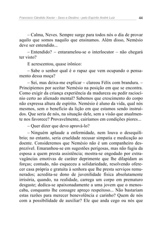 Francisco Cândido Xavier - Sexo e Destino - pelo Espírito André Luiz   44




     – Calma, Neves. Sempre surge para todos nós o dia de provar
aquilo que somos naquilo que ensinamos. Além disso, Nemésio
deve ser entendido...
     – Entendido? – entaramelou-se o interlocutor – não chegará
ter visto?
     E acrescentou, quase irônico:
     – Sabe o senhor qual é o rapaz que vem ocupando o pensa-
mento dessa moça?
     – Sei, mas deixa-me explicar – clareou Félix com brandura. –
Principiemos por aceitar Nemésio na posição em que se encontra.
Como exigir da criança experiência da madureza ou pedir raciocí-
nio certo ao alienado mental? Sabemos que crescimento do corpo
não expressa altura de espírito. Nemésio é aluno da vida, qual nós
mesmos, sem o benefício da lição em que estamos sendo instruí-
dos. Que seria de nós, na situação dele, sem a visão que atualmen-
te nos favorece? Provavelmente, cairíamos em condições piores...
     – Quer dizer que devo aprová-lo?
     – Ninguém aplaude a enfermidade, nem louva o desequilí-
brio; no entanto, seria crueldade recusar simpatia e medicação ao
doente. Consideremos que Nemésio não é um companheiro des-
prezível. Emaranhou-se em sugestões perigosas, mas não fugiu da
esposa a quem presta assistência; mostra-se engodado por extra-
vagâncias emotivas de caráter deprimente que lhe dilapidam as
forças; contudo, não esqueceu a solidariedade, resolvendo ofere-
cer casa própria e gratuita à senhora que lhe presta serviços remu-
nerados; acredita-se dono de juvenilidade física absolutamente
irrisória, quando, na realidade, carrega um corpo em prematuro
desgaste; dedica-se apaixonadamente a uma jovem que o menos-
caba, conquanto lhe consagre apreço respeitoso... Não bastariam
estas razões para merecer benevolência e carinho? Quem de nós
com a possibilidade de auxiliar? Ele que anda cego ou nós que
 