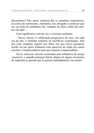 Francisco Cândido Xavier - Sexo e Destino - pelo Espírito André Luiz   45




discernimos? Não posso enaltecer-lhe as manobras lamentáveis,
na esfera do sentimento; entretanto, sou obrigado a confessar que
ele, na ficha de analfabeto das verdades da alma, ainda não tom-
bou de todo...
     Com significativo tom de voz, o instrutor acentuou:
     – Neves, Neves! A sublimação progressiva do sexo, em cada
um de nós, é fornalha candente de sacrifícios continuados. Não
nos cabe condenar alguém por faltas em que talvez possamos
incidir ou nas quais tenhamos sido passíveis de culpa em outras
ocasiões. Compreendamos para que sejamos compreendidos.
     Neves silenciou, decerto controlado pela influência do amigo
venerável, e, quando consegui fitá-lo, depois de alguns momentos
de expectativa, percebi que se pusera, humildemente, em oração.
 