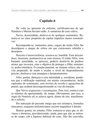 Francisco Cândido Xavier - Sexo e Destino - pelo Espírito André Luiz   46




                                  Capítulo 6

     De volta ao aposento da enferma, certificamo-nos de que
Nemésio e Marina haviam saído. A camareira da casa velava.
     Neves, desenxabido, absteve-se de qualquer comentário. Re-
traíra-se no claro propósito de sopitar impulsos menos construti-
vos.
     Recompondo-se, momentos antes, rogara do irmão Félix lhe
desculpasse o ataque de cólera em que extravasara rebeldia e
desespero.
     Descera à inconveniência, acusava-se, humilde. Fora descari-
doso, insensato, penitenciava-se com tristeza. O irmão Félix, com
bastante autoridade, se quisesse, poderia demiti-lo do piedoso
mister que invocara, com o objetivo de proteger a filha; entretan-
to, pedia tolerância. O coração paternal, no instante crítico, não se
vira preparado, de modo a escalar o nível do desprendimento
preciso, declarava com amargura e desapontamento.
     Félix, porém, abraçara-o com intimidade e, sorridente, ponde-
rou que a edificação espiritual, em muitas circunstâncias, inclui
explosões do sentimento, com trovões de revolta e aguaceiros de
pranto, que acabam descongestionando as vias da emoção.
     Que Neves esquecesse e recomeçasse. Para isso, contava com
os talentos da oportunidade, do tempo. Obviamente, por isso, o
sogro de Nemésio ali se achava agora, diante de nós, transforma-
do e solícito.
     Por indicação do paciente amigo que nos orientava, formulou
uma prece, enquanto ministrávamos socorro magnético à doente.
     Beatriz gemia; no entanto, Félix esmerou-se para que se ali-
viasse e dormisse, providenciando, ainda, para que não se retiras-
se do corpo, sob a hipnose habitual do sono. Não lhe convinha,
 