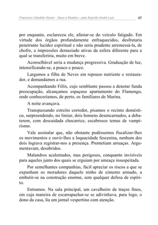 Francisco Cândido Xavier - Sexo e Destino - pelo Espírito André Luiz   47




por enquanto, esclareceu ele, afastar-se do veículo fatigado. Em
virtude dos órgãos profundamente enfraquecidos, desfrutaria
penetrante lucidez espiritual e não seria prudente arremessá-la, de
chofre, a impressões demasiado ativas da esfera diferente para a
qual se transferiria, muito em breve.
     Aconselhável seria a mudança progressiva. Graduação de luz,
intensificando-se, a pouco e pouco.
     Largamos a filha de Neves em repouso nutriente e restaura-
dor, e demandamos a rua.
     Acompanhando Félix, cujo semblante passou a denotar funda
preocupação, alcançamos espaçoso apartamento do Flamengo,
onde conheceríamos, de perto, os familiares de Marina.
     A noite avançava.
     Transpassando estreito corredor, pisamos o recinto domésti-
co, surpreendendo, no limiar, dois homens desencarnados, a deba-
terem, com descuidada chocarrice, escabrosos temas de vampi-
rismo.
     Vale assinalar que, não obstante pudéssemos fiscalizar-lhes
os movimentos e ouvir-lhes a loquacidade fescenina, nenhum dos
dois lograva registrar-nos a presença. Prometiam arruaças. Argu-
mentavam, desabridos.
     Malandros acalentados, mas perigosos, conquanto invisíveis
para aqueles junto dos quais se erguiam por ameaça insuspeitada.
     Por semelhantes companhias, fácil apreciar os riscos a que se
expunham os moradores daquele ninho de cimento armado, a
embutir-se na construção enorme, sem qualquer defesa de espíri-
to.
     Entramos. Na sala principal, um cavalheiro de traços finos,
em cuja maneira de escarrapachar-se se adivinhava, para logo, o
dono da casa, lia um jornal vespertino com atenção.
 