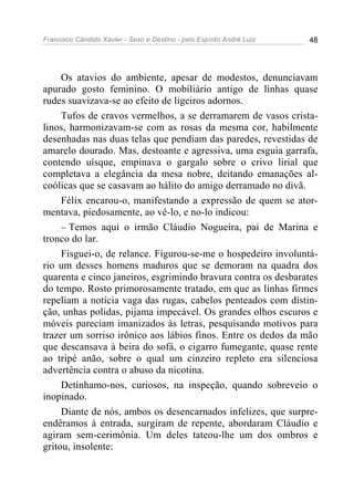 Francisco Cândido Xavier - Sexo e Destino - pelo Espírito André Luiz   48




     Os atavios do ambiente, apesar de modestos, denunciavam
apurado gosto feminino. O mobiliário antigo de linhas quase
rudes suavizava-se ao efeito de ligeiros adornos.
     Tufos de cravos vermelhos, a se derramarem de vasos crista-
linos, harmonizavam-se com as rosas da mesma cor, habilmente
desenhadas nas duas telas que pendiam das paredes, revestidas de
amarelo dourado. Mas, destoante e agressiva, uma esguia garrafa,
contendo uísque, empinava o gargalo sobre o crivo lirial que
completava a elegância da mesa nobre, deitando emanações al-
coólicas que se casavam ao hálito do amigo derramado no divã.
     Félix encarou-o, manifestando a expressão de quem se ator-
mentava, piedosamente, ao vê-lo, e no-lo indicou:
     – Temos aqui o irmão Cláudio Nogueira, pai de Marina e
tronco do lar.
     Fisguei-o, de relance. Figurou-se-me o hospedeiro involuntá-
rio um desses homens maduros que se demoram na quadra dos
quarenta e cinco janeiros, esgrimindo bravura contra os desbarates
do tempo. Rosto primorosamente tratado, em que as linhas firmes
repeliam a notícia vaga das rugas, cabelos penteados com distin-
ção, unhas polidas, pijama impecável. Os grandes olhos escuros e
móveis pareciam imanizados às letras, pesquisando motivos para
trazer um sorriso irônico aos lábios finos. Entre os dedos da mão
que descansava à beira do sofá, o cigarro fumegante, quase rente
ao tripé anão, sobre o qual um cinzeiro repleto era silenciosa
advertência contra o abuso da nicotina.
     Detínhamo-nos, curiosos, na inspeção, quando sobreveio o
inopinado.
     Diante de nós, ambos os desencarnados infelizes, que surpre-
endêramos à entrada, surgiram de repente, abordaram Cláudio e
agiram sem-cerimônia. Um deles tateou-lhe um dos ombros e
gritou, insolente:
 