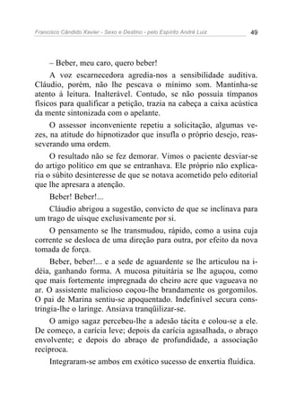 Francisco Cândido Xavier - Sexo e Destino - pelo Espírito André Luiz   49




     – Beber, meu caro, quero beber!
     A voz escarnecedora agredia-nos a sensibilidade auditiva.
Cláudio, porém, não lhe pescava o mínimo som. Mantinha-se
atento à leitura. Inalterável. Contudo, se não possuía tímpanos
físicos para qualificar a petição, trazia na cabeça a caixa acústica
da mente sintonizada com o apelante.
     O assessor inconveniente repetiu a solicitação, algumas ve-
zes, na atitude do hipnotizador que insufla o próprio desejo, reas-
severando uma ordem.
     O resultado não se fez demorar. Vimos o paciente desviar-se
do artigo político em que se entranhava. Ele próprio não explica-
ria o súbito desinteresse de que se notava acometido pelo editorial
que lhe apresara a atenção.
     Beber! Beber!...
     Cláudio abrigou a sugestão, convicto de que se inclinava para
um trago de uísque exclusivamente por si.
     O pensamento se lhe transmudou, rápido, como a usina cuja
corrente se desloca de uma direção para outra, por efeito da nova
tomada de força.
     Beber, beber!... e a sede de aguardente se lhe articulou na i-
déia, ganhando forma. A mucosa pituitária se lhe aguçou, como
que mais fortemente impregnada do cheiro acre que vagueava no
ar. O assistente malicioso coçou-lhe brandamente os gorgomilos.
O pai de Marina sentiu-se apoquentado. Indefinível secura cons-
tringia-lhe o laringe. Ansiava tranqüilizar-se.
     O amigo sagaz percebeu-lhe a adesão tácita e colou-se a ele.
De começo, a carícia leve; depois da carícia agasalhada, o abraço
envolvente; e depois do abraço de profundidade, a associação
recíproca.
     Integraram-se ambos em exótico sucesso de enxertia fluídica.
 