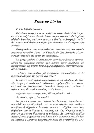 Francisco Cândido Xavier - Sexo e Destino - pelo Espírito André Luiz   5




                           Prece no Limiar
     Pai de Infinita Bondade!
     Este é um livro em que permitiste ao nosso André Luis traçar,
em lances palpitantes da existência, alguns conceitos da Espiritu-
alidade Superior, em torno de sexo e destino – fotografia verbal
de nossas realidades amargas que entremeaste de esperanças
eternas.
     Entregando-o aos companheiros reencarnados no mundo,
queremos recordar Jesus – o Enviado de Tua Ilimitada Miseri-
córdia – naquele dia de sol em Jerusalém...
     Na praça repleta de acusadores, escribas e fariseus apresen-
taram-lhe sofredora mulher que diziam haver apanhado em
transgressão, ao mesmo tempo que o inquiriam, experimentando-
lhe a conduta:
     – Mestre, esta mulher foi encontrada em adultério... A lei
manda apedrejar. Tu, porém, que dizes?
     O Mestre contemplou demoradamente os zeladores de Moi-
sés, e, porque nada mais adiantaria explicar-lhes ao cérebro
embotado de preconceitos, disse-lhes, alongando a palavra a
todos os moralistas dos séculos porvindouros:
     – Quem estiver sem pecado, atire a primeira pedra!...
     Jerusalém, agora, é o mundo!
     Na praça extensa das convenções humanas, empenha-se o
materialismo na dissolução dos valores morais, com escárnio
manifesto à dignidade humana, enquanto religiões veneráveis
digladiam com a Natureza, tentando, em vão, bloquear a vida,
qual se quisessem ilaquear a si próprias. Ao tremendo conflito
dessas forças gigantescas que lutam pelo domínio moral da Ter-
ra, enviaste a Doutrina Espírita, em nome do Evangelho do Cris-
 