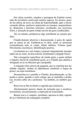 Francisco Cândido Xavier - Sexo e Destino - pelo Espírito André Luiz   50




     Em várias ocasiões, estudara a passagem do Espírito exone-
rado do envoltório carnal pela matéria espessa. Eu mesmo, quan-
do me afazia, de novo, ao clima da Espiritualidade, após a desen-
carnação última, analisava impressões ao transpor, maquinalmen-
te, obstáculos e barreiras terrestres, recolhendo, nos exercícios
feitos, a sensação de quem rompe nuvens de gases condensados.
     Ali, no entanto, produzia-se algo semelhante ao encaixe per-
feito.
     Cláudio-homem absorvia o desencarnado, à guisa de sapato
que se ajusta ao pé. Fundiram-se os dois, como se morassem
eventualmente num só corpo. Altura idêntica. Volume igual.
Movimentos sincrônicos. Identificação positiva.
     Levantaram-se a um tempo e giraram integralmente incorpo-
rados um ao outro, na área estreita, arrebatando o delgado frasco.
     Não conseguiria especificar, de minha parte, a quem atribuir
o impulso inicial de semelhante gesto, se a Cláudio que admitia a
instigação ou se ao obsessor que a propunha.
     A talagada rolou através da garganta, que se exprimia por du-
alidade singular. Ambos os dipsômanos estalaram a língua de
prazer, em ação simultânea.
     Desmanchou-se a parelha e Cláudio, desembaraçado, se dis-
punha a sentar, quando o outro colega, que se mantinha a distân-
cia, investiu sobre ele e protestou: “eu também, eu também que-
ro!”
     Reavivou-se-lhe no ânimo a sugestão que esmorecia..
     Absolutamente passivo diante da incitação que o assaltava,
reconstituiu, mecanicamente, a impressão de insaciedade.
     Bastou isso e o vampiro, sorridente, apossou-se dele, repetin-
do-se o fenômeno da conjugação completa.
 