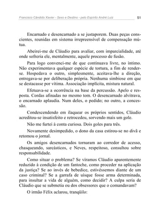 Francisco Cândido Xavier - Sexo e Destino - pelo Espírito André Luiz   51




     Encarnado e desencarnado a se justaporem. Duas peças cons-
cientes, reunidas em sistema irrepreensível de compensação mú-
tua.
     Abeirei-me de Cláudio para avaliar, com imparcialidade, até
onde sofreria ele, mentalmente, aquele processo de fusão.
     Para logo convenci-me de que continuava livre, no íntimo.
Não experimentava qualquer espécie de tortura, a fim de render-
se. Hospedava o outro, simplesmente, aceitava-lhe a direção,
entregava-se por deliberação própria. Nenhuma simbiose em que
se destacasse por vítima. Associação implícita, mistura natural.
     Efetuava-se a ocorrência na base da percussão. Apelo e res-
posta. Cordas afinadas no mesmo tom. O desencarnado alvitrava,
o encarnado aplaudia. Num deles, o pedido; no outro, a conces-
são.
     Condescendendo em ilaquear os próprios sentidos, Cláudio
acreditou-se insatisfeito e retrocedeu, sorvendo mais um gole.
     Não me furtei à conta curiosa. Dois goles para três.
     Novamente desimpedido, o dono da casa estirou-se no divã e
retomou o jornal.
     Os amigos desencarnados tornaram ao corredor de acesso,
chasqueando, sarcásticos, e Neves, respeitoso, consultou sobre
responsabilidade.
     Como situar o problema? Se víramos Cláudio aparentemente
reduzido à condição de um fantoche, como proceder na aplicação
da justiça? Se ao invés de bebedice, estivéssemos diante de um
caso criminal? Se a garrafa de uísque fosse arma determinada,
para insultar a vida de alguém, como decidir? A culpa seria de
Cláudio que se submetia ou dos obsessores que o comandavam?
     O irmão Félix aclarou, tranqüilo:
 