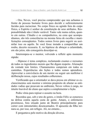 Francisco Cândido Xavier - Sexo e Destino - pelo Espírito André Luiz   52




     – Ora, Neves, você precisa compreender que nos achamos à
frente de pessoas bastante livres para decidir e suficientemente
lúcidas para raciocinar. No corpo físico ou agindo fora do corpo
físico, o Espírito é senhor da constituição de seus atributos. Res-
ponsabilidade não é título variável. Tanto vale numa esfera, quan-
to em outras. Cláudio e os companheiros, na cena que acompa-
nhamos, são três consciências na mesma faixa de escolha e mani-
festações conseqüentes. Todos somos livres para sugerir ou assi-
milar isso ou aquilo. Se você fosse instado a compartilhar um
roubo, decerto recusaria. E, na hipótese de abraçar a calamidade,
em são juízo, não conseguiria desculpar-se.
     Interrompeu-se o mentor, volvendo a refletir após momento
rápido:
     – Hipnose é tema complexo, reclamando exames e reexames
de todos os ingredientes morais que lhe digam respeito. Alienação
da vontade tem limites. Chamamentos campeiam em todos os
caminhos. Experiências são lições e todos somos aprendizes.
Aproveitar a convivência de um mestre ou seguir um malfeitor é
deliberação nossa, cujos resultados colheremos.
     Verificando que o orientador se dava pressa em ultimar os es-
clarecimentos sem mostrar o mínimo propósito de afastar as enti-
dades vadias que pesavam no ambiente, Neves voltou à carga, no
intuito louvável do aluno que aspira a complementar a lição.
     Pediu vênia para repisar o assunto na hora.
     Recordou que, sob o teto do genro, o irmão Félix se esmerava
na defesa contra aquela casta de gente. Amaro, o enfermeiro
prestimoso, fora situado junto de Beatriz principalmente para
correr com intrometidos desencarnados. O aposento da filha tor-
nara-se, por isso, um refúgio. Ali, no entanto...
     E perguntava pelo motivo da direção diversa.
 