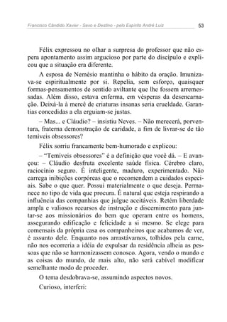 Francisco Cândido Xavier - Sexo e Destino - pelo Espírito André Luiz   53




     Félix expressou no olhar a surpresa do professor que não es-
pera apontamento assim argucioso por parte do discípulo e expli-
cou que a situação era diferente.
     A esposa de Nemésio mantinha o hábito da oração. Imuniza-
va-se espiritualmente por si. Repelia, sem esforço, quaisquer
formas-pensamentos de sentido aviltante que lhe fossem arremes-
sadas. Além disso, estava enferma, em vésperas da desencarna-
ção. Deixá-la à mercê de criaturas insanas seria crueldade. Garan-
tias concedidas a ela erguiam-se justas.
     – Mas... e Cláudio? – insistiu Neves. – Não merecerá, porven-
tura, fraterna demonstração de caridade, a fim de livrar-se de tão
temíveis obsessores?
     Félix sorriu francamente bem-humorado e explicou:
     – “Temíveis obsessores” é a definição que você dá. – E avan-
çou: – Cláudio desfruta excelente saúde física. Cérebro claro,
raciocínio seguro. É inteligente, maduro, experimentado. Não
carrega inibições corpóreas que o recomendem a cuidados especi-
ais. Sabe o que quer. Possui materialmente o que deseja. Perma-
nece no tipo de vida que procura. É natural que esteja respirando a
influência das companhias que julgue aceitáveis. Retém liberdade
ampla e valiosos recursos de instrução e discernimento para jun-
tar-se aos missionários do bem que operam entre os homens,
assegurando edificação e felicidade a si mesmo. Se elege para
comensais da própria casa os companheiros que acabamos de ver,
é assunto dele. Enquanto nos arrastávamos, tolhidos pela carne,
não nos ocorreria a idéia de expulsar da residência alheia as pes-
soas que não se harmonizassem conosco. Agora, vendo o mundo e
as coisas do mundo, de mais alto, não será cabível modificar
semelhante modo de proceder.
     O tema desdobrava-se, assumindo aspectos novos.
     Curioso, interferi:
 