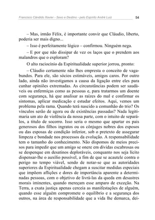 Francisco Cândido Xavier - Sexo e Destino - pelo Espírito André Luiz   54




     – Mas, irmão Félix, é importante convir que Cláudio, liberto,
poderia ser mais digno...
     – Isso é perfeitamente lógico – confirmou. Ninguém nega.
     – E por que não dissipar de vez os laços que o prendem aos
malandros que o exploram?
     O alto raciocínio da Espiritualidade superior jorrou, pronto:
     – Cláudio certamente não lhes empresta o conceito de vaga-
bundos. Para ele, são sócios estimáveis, amigos caros. Por outro
lado, ainda não investigamos a causa da ligação entre eles para
cunhar opiniões extremadas. As circunstâncias podem ser saudá-
veis ou enfermiças como as pessoas e, para tratarmos um doente
com segurança, há que analisar as raízes do mal e confirmar os
sintomas, aplicar medicação e estudar efeitos. Aqui, vemos um
problema pela rama. Quando terá nascido a comunhão do trio? Os
vínculos serão de agora ou de existências passadas? Nada legiti-
maria um ato de violência da nossa parte, com o intuito de separá-
los, a titulo de socorro. Isso seria o mesmo que apartar os pais
generosos dos filhos ingratos ou os cônjuges nobres dos esposos
ou das esposas de condição inferior, sob o pretexto de assegurar
limpeza e bondade nos processos da evolução. A responsabilidade
tem o tamanho do conhecimento. Não dispomos de meios preci-
sos para impedir que um amigo se onere em dívidas escabrosas ou
se despenque em desatinos deploráveis, conquanto nos seja lícito
dispensar-lhe o auxílio possível, a fim de que se acautele contra o
perigo no tempo viável, sendo de notar-se que as autoridades
superiores da Espiritualidade chegam a suscitar medidas especiais
que impõem aflições e dores de importância aparente a determi-
nadas pessoas, com o objetivo de livrá-las da queda em desastres
morais iminentes, quando mereçam esse amparo de exceção. Na
Terra, a exata justiça apenas cerceia as manifestações de alguém,
quando esse alguém compromete o equilíbrio e a segurança dos
outros, na área de responsabilidade que a vida lhe demarca, dei-
 