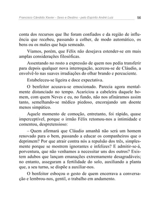 Francisco Cândido Xavier - Sexo e Destino - pelo Espírito André Luiz   56




conta dos recursos que lhe foram confiados e da região de influ-
ência que recebeu, passando a colher, de modo automático, os
bens ou os males que haja semeado.
    Víamos, porém, que Félix não desejava estender-se em mais
amplas considerações filosóficas.
    Assentando no rosto a expressão de quem nos pedia transferir
para depois qualquer nova interrogação, acercou-se de Cláudio, a
envolvê-lo nas suaves irradiações do olhar brando e percuciente.
    Estabeleceu-se ligeira e doce expectativa.
    O benfeitor acusava-se emocionado. Parecia agora mental-
mente distanciado no tempo. Acariciou a cabeleira daquele ho-
mem, com quem Neves e eu, no fundo, não nos afináramos assim
tanto, semelhando-se médico piedoso, encorajando um doente
menos simpático.
    Aquele momento de comoção, entretanto, foi rápido, quase
imperceptível, porque o irmão Félix retomou-nos a intimidade e
comentou, despretensioso:
    – Quem afirmará que Cláudio amanhã não será um homem
renovado para o bem, passando a educar os companheiros que o
deprimem? Por que atrair contra nós a repulsão dos três, simples-
mente porque se mostrem ignorantes e infelizes? E admitir-se-á,
porventura, que não venhamos a necessitar uns dos outros? Exis-
tem adubos que lançam emanações extremamente desagradáveis;
no entanto, asseguram a fertilidade do solo, auxiliando a planta
que, a seu turno, se dispõe a auxiliar-nos.
    O benfeitor esboçou o gesto de quem encerrava a conversa-
ção e lembrou-nos, gentil, o trabalho em andamento.
 