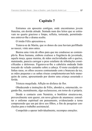 Francisco Cândido Xavier - Sexo e Destino - pelo Espírito André Luiz   57




                                  Capítulo 7

     Entramos em aposento contíguo, onde encontramos jovem
franzina, em dorida atitude. Sentada num dos leitos que se estira-
vam no quarto gracioso e limpo, refletia, torturada, permitindo-
nos entrever-lhe o drama oculto.
     O irmão Félix apresentou-a.
     Tratava-se de Marita, que os donos da casa haviam perfilhado
ao nascer, vinte anos antes.
     Bastou uma vista de olhos para que me condoesse ao contem-
plá-la. Rosa humana, embora exalasse a fragrância da juventude,
aquela moça, quase menina, de mãos enclavinhadas sob o queixo,
matutando, parecia carregar o peso estafante de tribulações croni-
cificadas e dolorosas. Figurava-se-lhe a cabeleira ondeada lindo
toucado de veludo castanho sobre a cabeça. O rosto esculpido em
linhas raras, os olhos escuros contrastando com a brancura da tez,
as mãos pequenas e as unhas róseas complementavam belo mane-
quim de carne, apresentando por dentro uma criança assustada e
ferida.
     Tristeza maquilada. Aflição no disfarce de flor.
     Obedecendo a instruções de Félix, abordei-a, enternecido, ro-
gando-lhe, mentalmente, algo esclarecesse, em torno de si própria.
     Desde o contacto com Nemésio, o benfeitor ensaiava-me,
provavelmente sem querer, em novo gênero de anamnese: consul-
tar o enfermo espiritual em pensamento, evidenciando a terna
compreensão que um pai deve aos filhos, a fim de pesquisar con-
clusões para o trabalho assistencial.
     Compelido a operar individualmente, recompus emoções.
 