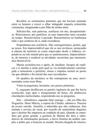 Francisco Cândido Xavier - Sexo e Destino - pelo Espírito André Luiz   58




     Recobrei os sentimentos paternais que me haviam animado
entre os homens e cravei o olhar indagador naquela criaturinha
cismarenta, imaginando-a por filha de minha alma.
     Solicitei-lhe, sem palavras, confiasse em nós, desoprimindo-
se. Relacionasse, por gentileza, as suas impressões mais recuadas
no tempo. Desenovelasse o passado. Reconstituísse na lembrança
tudo o que soubesse de si, nada escondesse.
     Propúnhamo-nos auxiliá-la. Não conseguiríamos, porém, agir
ao acaso. Era imprescindível que ela se nos revelasse, arrancando
à câmara da memória as cenas arquivadas desde a infância, ex-
pondo-as na tela mental para que as analisássemos, imparcialmen-
te, de maneira a conduzir as atividades socorristas que intentaría-
mos desenvolver.
     Marita assimilou-nos o apelo, de imediato. Incapaz de expli-
car a si mesma a razão pela qual se via instintivamente constran-
gida a rememorar o pretérito, situou o impulso mental no ponto
em que obtinha o fio inicial das suas recordações.
     Os quadros da meninice se lhe estamparam na aura, movi-
mentados como num filme.
     Vimo-la pequenina, hesitante, nos passos primeiros.
     E, enquanto desfilavam os painéis ingênuos do que lhe havia
acontecido, logo após o soerguimento do berço, ela alinhavava
elucidações inarticuladas, respondendo-nos às perguntas.
     Sim – relembrava, supondo falar consigo –, não era filha dos
Nogueiras. Dona Márcia, a esposa de Cláudio, adotara-a. Nascera
de jovem suicida. Aracélia, a mãezinha que não conhecera, fora
tomada a serviço do casal, por ocasião do matrimônio daqueles
que o destino lhe impusera na condição de pais. Quando se enten-
dera por gente grande, a genitora de Marina lhe dera a saber,
através de informações pessoais, a breve história da mulher sim-
ples e pobre que a trouxera ao mundo. Recém-chegada do interior,
 