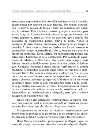 Francisco Cândido Xavier - Sexo e Destino - pelo Espírito André Luiz   59




procurando emprego humilde, Aracélia acolhera-se-lhe à moradia,
encaminhada por senhora de suas relações. Era bonita, espontâ-
nea. Brincava, gostava de festas. Findos os compromissos casei-
ros, divertia-se. Pela ternura expansiva, granjeara amizades, pas-
seava, dançava. Alegre e comunicativa, mas operosa e correta. Às
vezes, regressava, tarde da noite, ao aposento que a família lhe
destinara; de manhãzinha, porém, estava no posto. Nunca se
queixava. Invariavelmente prestimosa, a desvelar-se do tanque à
cozinha. À vista disso, embora os patrões não lhe estimassem as
companhias pouco recomendáveis, não se sentiam com direito a
lançar-lhe reproches. Dona Márcia era habitualmente precisa nas
referências. Lembrava-se dela, enternecida. Por ocasião do nasci-
mento de Marina, a filha única, fizeram-se mais amigas, mais
íntimas. Aracélia desdobrara-se, junto dela, em carinho e dedica-
ção. Contudo, justamente nessa época, verificara-se a grande
mudança. A doméstica devotada engravidara-se, com muito pade-
cimento físico. Por mais se esforçassem os donos da casa, instan-
do a que se manifestasse quanto ao responsável pela situação,
apenas chorava, abolindo qualquer possibilidade de se lhe tentar
casamento digno. Sabia-se que, freqüentando bailes a rodo, decer-
to se precipitara em aventuras diversas. Compadecidos, os patrões
deram à jovem mãe solteira a mais ampla assistência, inclusive
internando-a em estabelecimento adequado, para que a criança
nascesse sob o amparo possível.
     Nesse tópico das amargosas reminiscências, a menina esta-
cou, mentalmente, qual se estivesse cansada de pensar no mesmo
assunto. Fora assim que ela, Marita, chegara ao mundo.
     Marejaram-se-lhe os olhos de lágrimas, estabelecendo con-
fronto entre as provações da mãezinha e as dela própria; no entan-
to, para não distrair a pesquisa em curso, sugeri-lhe continuasse.
     Dona Márcia contara-lhe – prosseguiu no solilóquio – que, re-
tornando a casa, mostrara-se Aracélia irremediavelmente abatida.
 