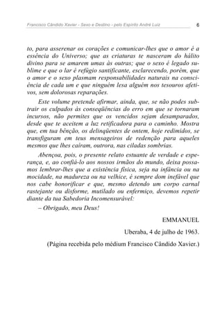 Francisco Cândido Xavier - Sexo e Destino - pelo Espírito André Luiz          6




to, para asserenar os corações e comunicar-lhes que o amor é a
essência do Universo; que as criaturas te nasceram do hálito
divino para se amarem umas às outras; que o sexo é legado su-
blime e que o lar é refúgio santificante, esclarecendo, porém, que
o amor e o sexo plasmam responsabilidades naturais na consci-
ência de cada um e que ninguém lesa alguém nos tesouros afeti-
vos, sem dolorosas reparações.
     Este volume pretende afirmar, ainda, que, se não podes sub-
trair os culpados às conseqüências do erro em que se tornaram
incursos, não permites que os vencidos sejam desamparados,
desde que te aceitem a luz retificadora para o caminho. Mostra
que, em tua bênção, os delinqüentes de ontem, hoje redimidos, se
transfiguram em teus mensageiros de redenção para aqueles
mesmos que lhes caíram, outrora, nas ciladas sombrias.
     Abençoa, pois, o presente relato estuante de verdade e espe-
rança, e, ao confiá-lo aos nossos irmãos do mundo, deixa possa-
mos lembrar-lhes que a existência física, seja na infância ou na
mocidade, na madureza ou na velhice, é sempre dom inefável que
nos cabe honorificar e que, mesmo detendo um corpo carnal
rastejante ou disforme, mutilado ou enfermiço, devemos repetir
diante da tua Sabedoria Incomensurável:
     – Obrigado, meu Deus!
                                                                       EMMANUEL
                                                 Uberaba, 4 de julho de 1963.
          (Página recebida pelo médium Francisco Cândido Xavier.)
 