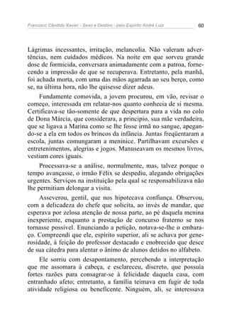 Francisco Cândido Xavier - Sexo e Destino - pelo Espírito André Luiz   60




Lágrimas incessantes, irritação, melancolia. Não valeram adver-
tências, nem cuidados médicos. Na noite em que sorveu grande
dose de formicida, conversara animadamente com a patroa, forne-
cendo a impressão de que se recuperava. Entretanto, pela manhã,
foi achada morta, com uma das mãos agarrada ao seu berço, como
se, na última hora, não lhe quisesse dizer adeus.
     Fundamente comovida, a jovem procurou, em vão, revisar o
começo, interessada em relatar-nos quanto conhecia de si mesma.
Certificava-se tão-somente de que despertara para a vida no colo
de Dona Márcia, que considerara, a principio, sua mãe verdadeira,
que se ligava a Marina como se lhe fosse irmã no sangue, apegan-
do-se a ela em todos os brincos da infância. Juntas freqüentaram a
escola, juntas comungaram a meninice. Partilhavam excursões e
entretenimentos, alegrias e jogos. Manuseavam os mesmos livros,
vestiam cores iguais.
     Processava-se a análise, normalmente, mas, talvez porque o
tempo avançasse, o irmão Félix se despediu, alegando obrigações
urgentes. Serviços na instituição pela qual se responsabilizava não
lhe permitiam delongar a visita.
     Asseverou, gentil, que nos hipotecava confiança. Observou,
com a delicadeza do chefe que solicita, ao invés de mandar, que
esperava por zelosa atenção de nossa parte, ao pé daquela menina
inexperiente, enquanto a prestação de concurso fraterno se nos
tornasse possível. Enunciando a petição, notava-se-lhe o embara-
ço. Compreendi que ele, espírito superior, ali se achava por gene-
rosidade, à feição do professor destacado e enobrecido que desce
de sua cátedra para alentar o ânimo de alunos detidos no alfabeto.
     Ele sorriu com desapontamento, percebendo a interpretação
que me assomara à cabeça, e esclareceu, discreto, que possuía
fortes razões para consagrar-se à felicidade daquela casa, com
entranhado afeto; entretanto, a família teimava em fugir de toda
atividade religiosa ou beneficente. Ninguém, ali, se interessava
 