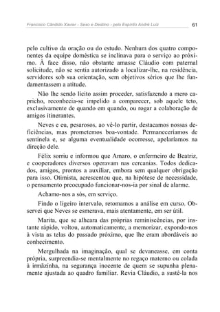 Francisco Cândido Xavier - Sexo e Destino - pelo Espírito André Luiz   61




pelo cultivo da oração ou do estudo. Nenhum dos quatro compo-
nentes da equipe doméstica se inclinava para o serviço ao próxi-
mo. À face disso, não obstante amasse Cláudio com paternal
solicitude, não se sentia autorizado a localizar-lhe, na residência,
servidores sob sua orientação, sem objetivos sérios que lhe fun-
damentassem a atitude.
     Não lhe sendo lícito assim proceder, satisfazendo a mero ca-
pricho, reconhecia-se impelido a comparecer, sob aquele teto,
exclusivamente de quando em quando, ou rogar a colaboração de
amigos itinerantes.
     Neves e eu, pesarosos, ao vê-lo partir, destacamos nossas de-
ficiências, mas prometemos boa-vontade. Permaneceríamos de
sentinela e, se alguma eventualidade ocorresse, apelaríamos na
direção dele.
     Félix sorriu e informou que Amaro, o enfermeiro de Beatriz,
e cooperadores diversos operavam nas cercanias. Todos dedica-
dos, amigos, prontos a auxiliar, embora sem qualquer obrigação
para isso. Otimista, acrescentou que, na hipótese de necessidade,
o pensamento preocupado funcionar-nos-ia por sinal de alarme.
     Achamo-nos a sós, em serviço.
     Findo o ligeiro intervalo, retomamos a análise em curso. Ob-
servei que Neves se esmerava, mais atentamente, em ser útil.
     Marita, que se alheara das próprias reminiscências, por ins-
tante rápido, voltou, automaticamente, a memorizar, expondo-nos
à vista as telas do passado próximo, que lhe eram abordáveis ao
conhecimento.
     Mergulhada na imaginação, qual se devaneasse, em conta
própria, surpreendia-se mentalmente no regaço materno ou colada
à irmãzinha, na segurança inocente de quem se supunha plena-
mente ajustada ao quadro familiar. Revia Cláudio, a sustê-la nos
 