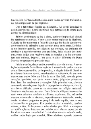 Francisco Cândido Xavier - Sexo e Destino - pelo Espírito André Luiz   62




braços, por flor tenra desabotoada num tronco juvenil, transmitin-
do-lhe a impressão de pai legítimo.
     Oh! a felicidade fugidia da infância!... As doces convicções
dos dias primeiros! Como suspirava pelo retrocesso do tempo para
dormir na simplicidade!
     Súbito, confrangeu-se-lhe a alma, como se implacável bisturi
lhe retalhasse os nervos. Vimo-la cair numa explosão de lágrimas.
Coloriu-se-lhe na mente a festa distante que lhe havia comemora-
do o término do primeiro curso escolar, nove anos antes. Detinha-
se no instituto garrido, nos adeuses aos colegas, nas palavras de
saudação e reconhecimento que proferira, feliz, diante dos mes-
tres, e nos beijos que recebera sobre os cabelos a se lhe derrama-
rem nos ombros. Depois... em casa, o olhar diferente de Dona
Márcia, no aposento à porta fechada.
     Iniciara-se-lhe, desde então, o conflito da vida inteira. A reve-
lação inesperada ferira-lhe o espírito, à maneira de pedra contun-
dente. Esvaecera-se-lhe, de improviso, a alegria infantil. Sentira-
se criatura humana adulta, amadurecida e sofredora, de um mo-
mento para outro. Não era filha da casa. Era órfã, adotada pelos
corações queridos, aos quais amava tanto, julgando pertencer-
lhes. Isso lhe arrebentara o coração. Pela primeira vez, chorara
com medo de enlaçar-se àquela a cujo peito se albergava, até ali,
nas horas difíceis, como se se aninhasse no refúgio maternal.
Sentia-se machucada, sozinha. Dona Márcia, diligenciando escla-
recer com evidente bondade, explicava, explicava. Ela, até então
menina estouvada e risonha, repentinamente torturada, ouvia,
ouvia. Ansiava perguntar o porquê de tudo aquilo, mas a voz
calara-se-lhe na garganta. Era preciso aceitar a verdade, confor-
mar-se, sofrer. Esforçara-se a mãe adotiva por diluir a amargura
da notificação no bálsamo do carinho, mas não se esquecera de
lhe dizer em tom conselheiral: “você deve crescer sabendo tudo,
melhor saber hoje que amanhã; filhos adotivos, quando crescem
 