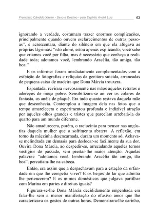 Francisco Cândido Xavier - Sexo e Destino - pelo Espírito André Luiz   63




ignorando a verdade, costumam trazer enormes complicações,
principalmente quando ouvem esclarecimentos de outras pesso-
as”, e acrescentara, diante do silêncio em que ela afogava as
próprias lágrimas: “não chore, estou apenas explicando; você sabe
que criamos você por filha, mas é necessário que conheça a reali-
dade toda; adotamos você, lembrando Aracélia, tão amiga, tão
boa.”
     E os informes foram imediatamente complementados com a
exibição de fotografias e relíquias da genitora suicida, arrancadas
de pequena caixa de madeira que Dona Márcia trouxera.
     Espantada, revirara nervosamente nas mãos aqueles retratos e
adereços de moça pobre. Sensibilizara-se ao ver os colares de
fantasia, os anéis de plaquê. Era tudo quanto restava daquela mãe
que desconhecia. Contemplou a imagem dela nas fotos que o
tempo amarelecera e experimentou profunda e indizível atração
por aqueles olhos grandes e tristes que pareciam arrebatá-la do
quarto para um mundo diferente.
     Não amadurecera, porém, o raciocínio para pensar nas angús-
tias daquela mulher que o sofrimento abatera. A reflexão, em
torno da mãezinha desencarnada, durara um momento só. Achava-
se melindrada em demasia para deslocar-se facilmente da sua dor.
Ouvira Dona Márcia, ao despedir-se, arrecadando aqueles ternos
vestígios do passado, sem prestar-lhe maior atenção. Aquelas
palavras: “adotamos você, lembrando Aracélia tão amiga, tão
boa”, percutiam-lhe na cabeça.
     Então, era assim que a despachavam para a estação da orfan-
dade em que lhe competia viver? E os beijos do lar que admitia
lhe pertencerem? E os mimos domésticos que julgava partilhar
com Marina em partes e direitos iguais?
     Figurara-se-lhe Dona Márcia decididamente empenhada em
falar-lhe sem a menor manifestação do efusivo amor que lhe
caracterizava os gestos de outras horas. Demonstrara-lhe carinho,
 